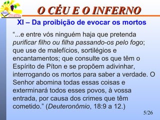 5/26
O CÉU E O INFERNOO CÉU E O INFERNO
XI – Da proibição de evocar os mortos
“...e entre vós ninguém haja que pretenda
purificar filho ou filha passando-os pelo fogo;
que use de malefícios, sortilégios e
encantamentos; que consulte os que têm o
Espírito de Píton e se propõem adivinhar,
interrogando os mortos para saber a verdade. O
Senhor abomina todas essas coisas e
exterminará todos esses povos, à vossa
entrada, por causa dos crimes que têm
cometido.” (Deuteronômio, 18:9 a 12.)
 