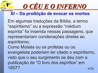 6/26
O CÉU E O INFERNOO CÉU E O INFERNO
XI – Da proibição de evocar os mortos
Em algumas traduções da Bíblia, a termo
“espiritismo” ou a expressão “médium
espírita” foi inserida nessas passagens, que
representariam condenações diretas ao
espiritismo;
Como Moisés ou os profetas ou os
evangelista poderiam ter citado o espiritismo,
visto que o seu surgimento se deu com a
publicação de “O livro dos espíritos” em
1857?
 