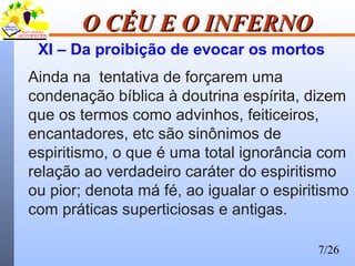7/26
O CÉU E O INFERNOO CÉU E O INFERNO
XI – Da proibição de evocar os mortos
Ainda na tentativa de forçarem uma
condenação bíblica à doutrina espírita, dizem
que os termos como advinhos, feiticeiros,
encantadores, etc são sinônimos de
espiritismo, o que é uma total ignorância com
relação ao verdadeiro caráter do espiritismo
ou pior; denota má fé, ao igualar o espiritismo
com práticas superticiosas e antigas.
 