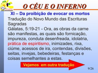 9/26
O CÉU E O INFERNOO CÉU E O INFERNO
XI – Da proibição de evocar os mortos
Tradução do Novo Mundo das Escrituras
Sagradas
Gálatas, 5:19-21 - Ora, as obras da carne
são manifestas, as quais são fornicação,
impureza, conduta desenfreada, idolatria,
prática de espiritismo, inimizades, rixa,
ciúme, acessos de ira, contendas, divisões,
seitas, invejas, bebedeiras, festanças e
coisas semelhantes a estas.
Vejamos em outra tradução
 