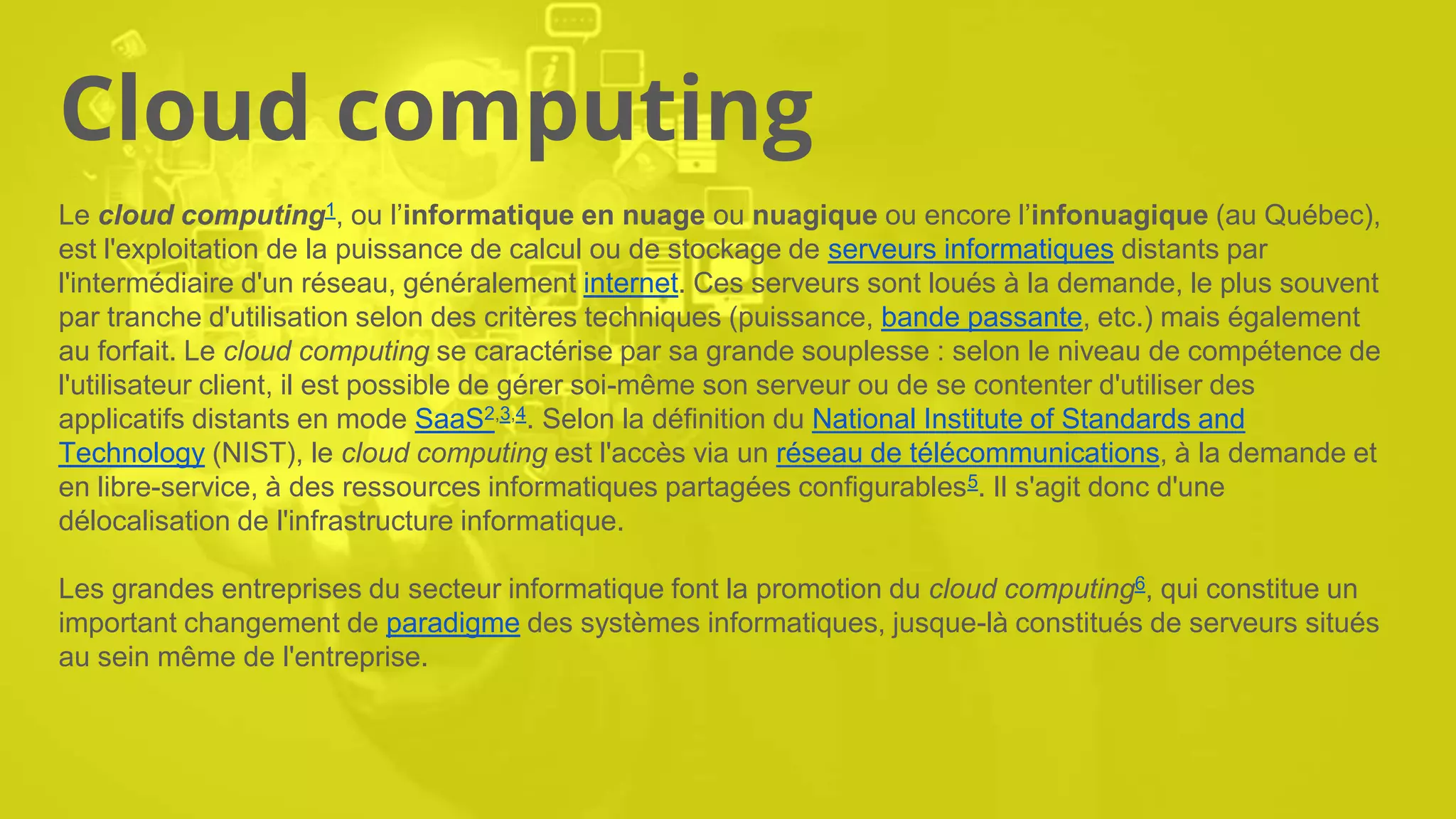 Cloud computing
Le cloud computing1, ou l’informatique en nuage ou nuagique ou encore l’infonuagique (au Québec),
est l'exploitation de la puissance de calcul ou de stockage de serveurs informatiques distants par
l'intermédiaire d'un réseau, généralement internet. Ces serveurs sont loués à la demande, le plus souvent
par tranche d'utilisation selon des critères techniques (puissance, bande passante, etc.) mais également
au forfait. Le cloud computing se caractérise par sa grande souplesse : selon le niveau de compétence de
l'utilisateur client, il est possible de gérer soi-même son serveur ou de se contenter d'utiliser des
applicatifs distants en mode SaaS2,3,4. Selon la définition du National Institute of Standards and
Technology (NIST), le cloud computing est l'accès via un réseau de télécommunications, à la demande et
en libre-service, à des ressources informatiques partagées configurables5. Il s'agit donc d'une
délocalisation de l'infrastructure informatique.
Les grandes entreprises du secteur informatique font la promotion du cloud computing6, qui constitue un
important changement de paradigme des systèmes informatiques, jusque-là constitués de serveurs situés
au sein même de l'entreprise.
 