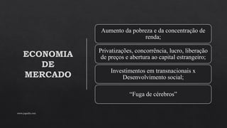 ECONOMIA
DE
MERCADO
Aumento da pobreza e da concentração de
renda;
Privatizações, concorrência, lucro, liberação
de preços e abertura ao capital estrangeiro;
Investimentos em transnacionais x
Desenvolvimento social;
“Fuga de cérebros”
www.jografia.com
 