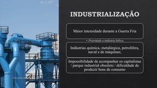 INDUSTRIALIZAÇÃO
Maior intensidade durante a Guerra Fria
• Prioridade a indústria bélica;
Indústrias química, metalúrgica, petrolífera,
naval e de máquinas;
Impossibilidade de acompanhar os capitalistas
/ parque industrial obsoleto / dificuldade de
produzir bens de consumo
www.jografia.com
 