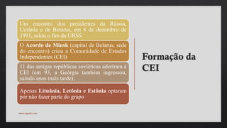 Formação da
CEI
Um encontro dos presidentes da Rússia,
Ucrânia e de Belarus, em 8 de dezembro de
1991, selou o fim da URSS
O Acordo de Minsk (capital de Belarus, sede
do encontro) criou a Comunidade de Estados
Independentes (CEI)
11 das antigas repúblicas soviéticas aderiram à
CEI (em 93, a Geórgia também ingressou,
saindo anos mais tarde);
Apenas Lituânia, Letônia e Estônia optaram
por não fazer parte do grupo
www.jografia.com
 