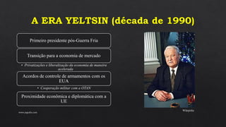A ERA YELTSIN (década de 1990)
Primeiro presidente pós-Guerra Fria
Transição para a economia de mercado
• Privatizações e liberalização da economia de maneira
acelerada
Acordos de controle de armamentos com os
EUA
• Cooperação militar com a OTAN
Proximidade econômica e diplomática com a
UE
www.jografia.com
Wikipédia
 