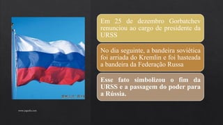 Em 25 de dezembro Gorbatchev
renunciou ao cargo de presidente da
URSS
No dia seguinte, a bandeira soviética
foi arriada do Kremlin e foi hasteada
a bandeira da Federação Russa
Esse fato simbolizou o fim da
URSS e a passagem do poder para
a Rússia.
www.jografia.com
 