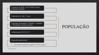 POPULAÇÃO
Estimativa de 2020: 145 935 000 (9ª maior
população mundial)
Expectativa de vida: 73 anos
Densidade demográfica: 9 hab/km² - chegando
a 100 hab/km² na parte europeia.
Alfabetização: 99,7% (11.º)
• – crescimento vegetativo negativo (-0,3% ao ano)
Regressão populacional
www.jografia.com
 