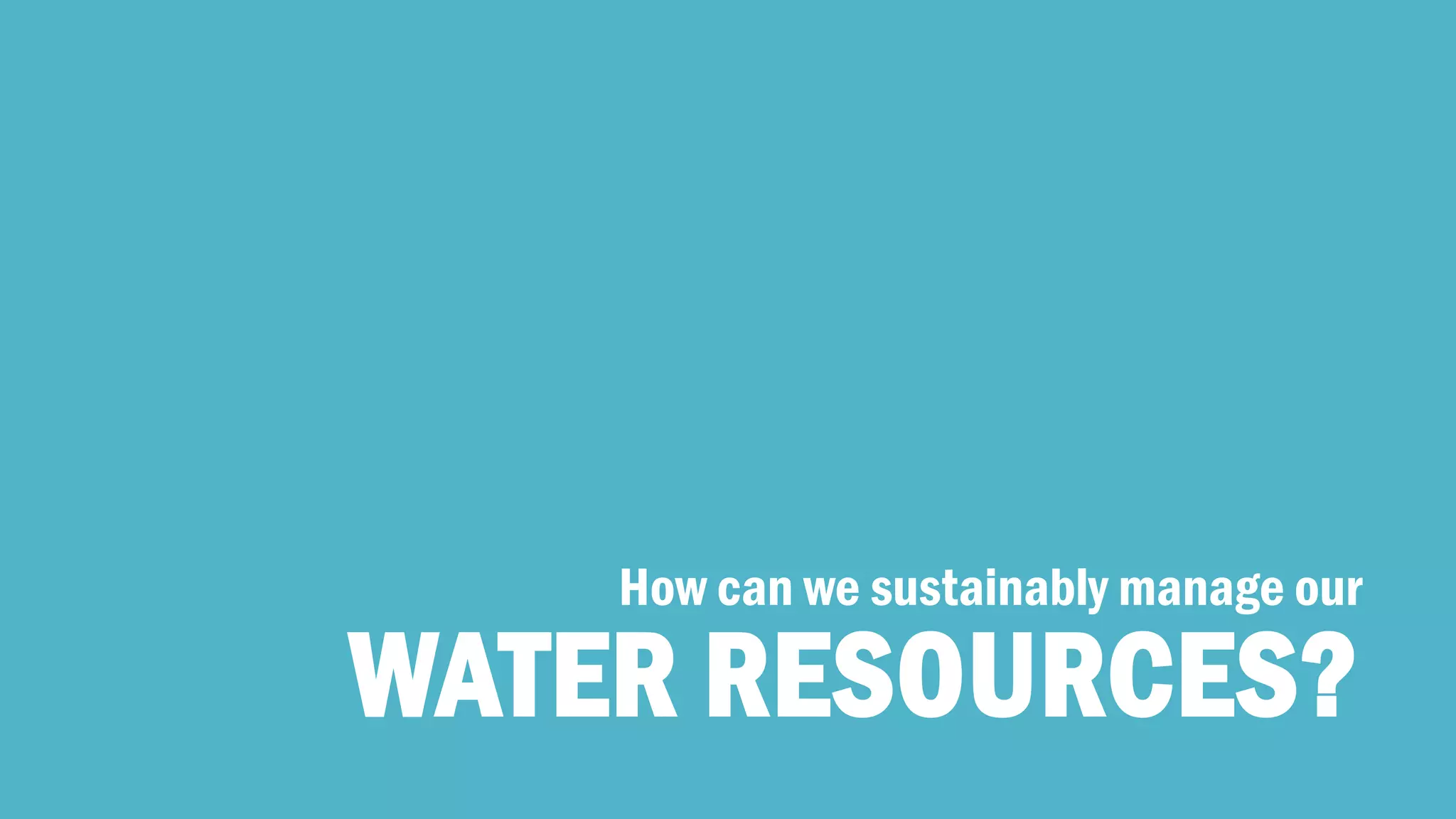 WATER RESOURCES? 
How can we sustainably manage our  