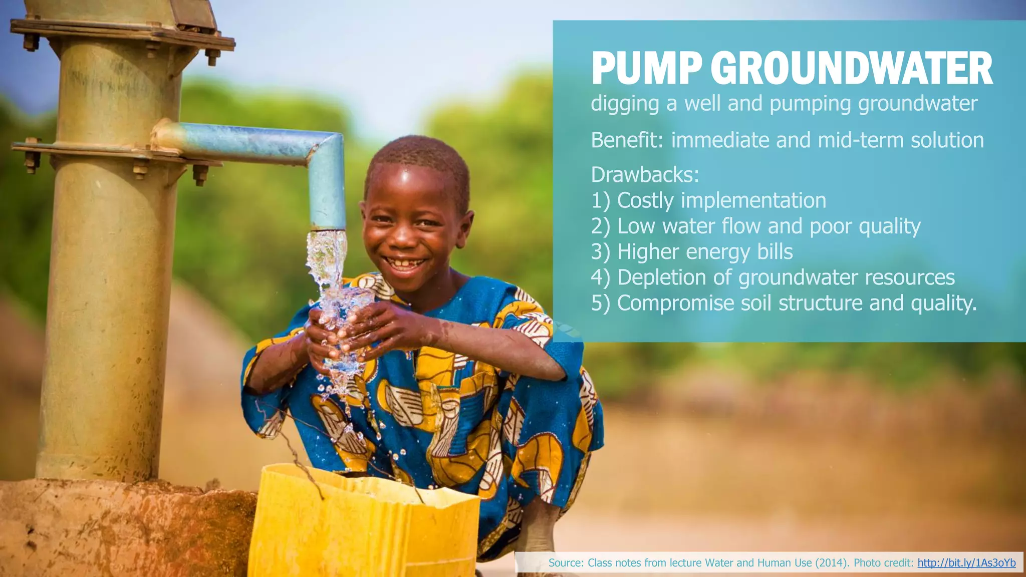 digging a well and pumping groundwater 
PUMP GROUNDWATER 
Benefit: immediate and mid-term solution 
Drawbacks: 
1) Costly implementation 
2) Low water flow and poor quality 
3) Higher energy bills 
4) Depletion of groundwater resources 
5) Compromise soil structure and quality. 
Source: Class notes from lecture Water and Human Use (2014). Photo credit: http://bit.ly/1As3oYb  
