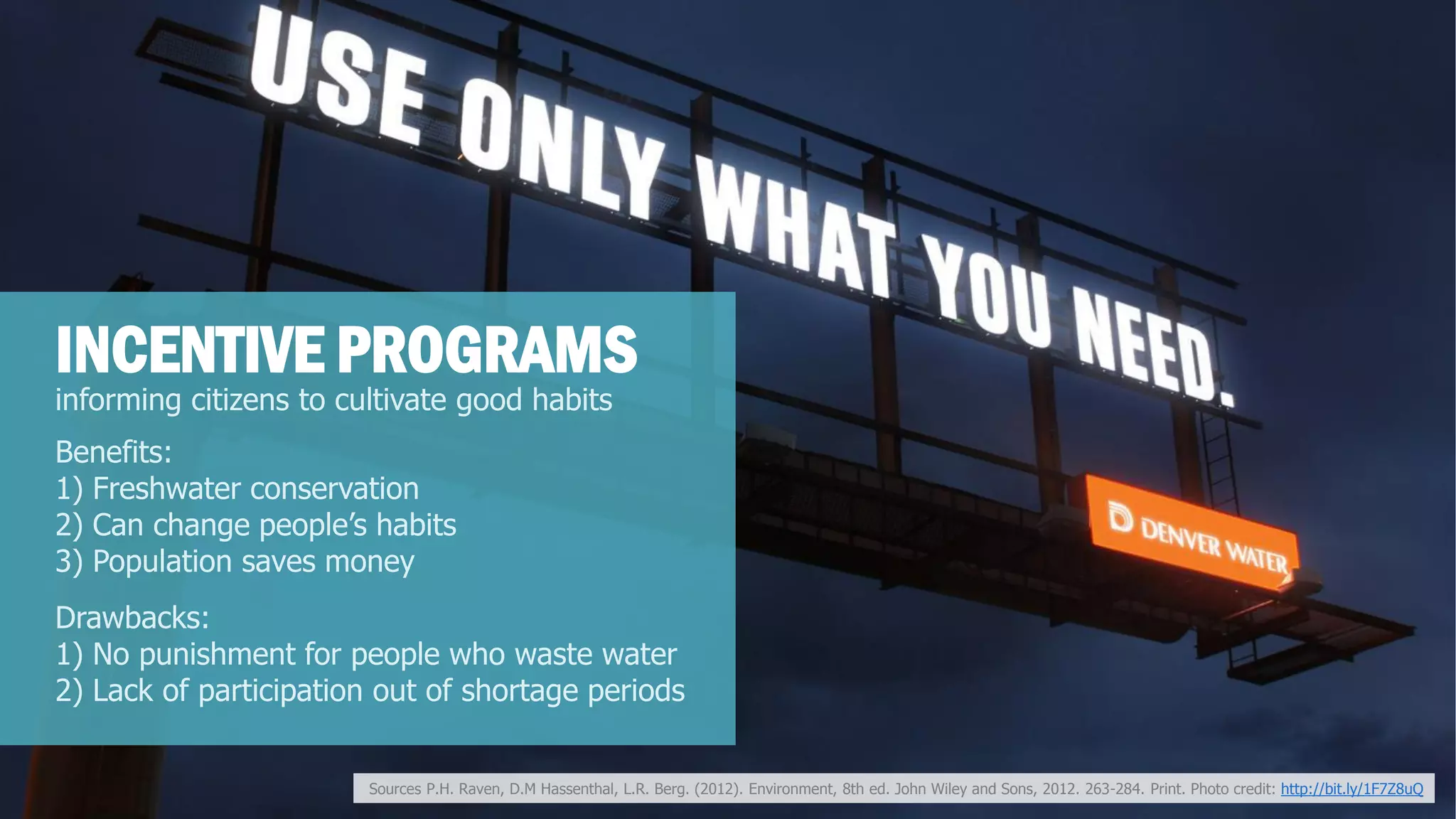 informing citizens to cultivate good habits 
INCENTIVE PROGRAMS 
Benefits: 
1) Freshwater conservation 
2) Can change people’s habits 
3) Population saves money 
Drawbacks: 
1) No punishment for people who waste water 
2) Lack of participation out of shortage periods 
Sources P.H. Raven, D.M Hassenthal, L.R. Berg. (2012). Environment, 8th ed. John Wiley and Sons, 2012. 263-284. Print. Photo credit: http://bit.ly/1F7Z8uQ  
