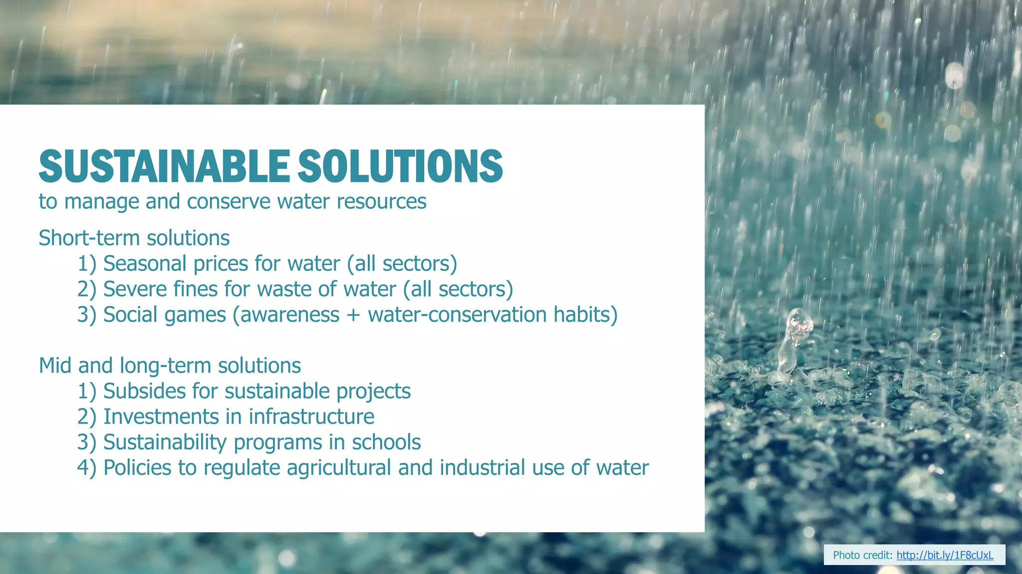 to manage and conserve water resources 
SUSTAINABLE SOLUTIONS 
Short-term solutions 
1) Seasonal prices for water (all sectors) 
2) Severe fines for waste of water (all sectors) 
3) Social games (awareness + water-conservation habits) 
Mid and long-term solutions 
1) Subsides for sustainable projects 
2) Investments in infrastructure 
3) Sustainability programs in schools 
4) Policies to regulate agricultural and industrial use of water 
Photo credit: http://bit.ly/1F8cUxL  