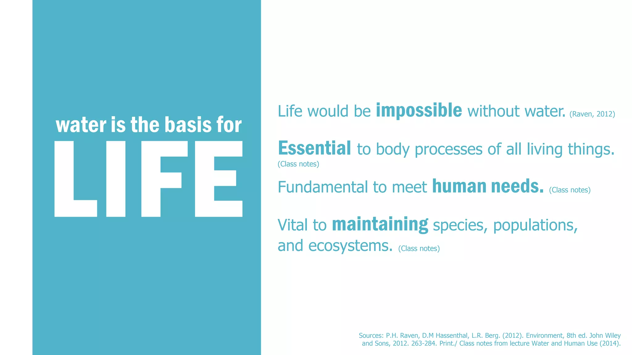 LIFE 
water is the basis for 
Essentialto body processes of all living things. 
(Class notes) 
Fundamental to meet human needs.(Class notes) 
Vital to maintainingspecies, populations, and ecosystems. (Class notes) 
Life would be impossiblewithout water.(Raven, 2012) 
Sources: P.H. Raven, D.M Hassenthal, L.R. Berg. (2012). Environment, 8th ed. John Wiley and Sons, 2012. 263-284. Print./ Class notes from lecture Water and Human Use (2014).  