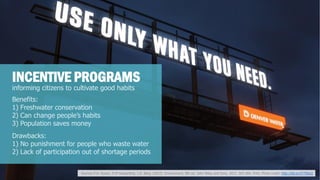 informing citizens to cultivate good habits 
INCENTIVE PROGRAMS 
Benefits: 
1) Freshwater conservation 
2) Can change people’s habits 
3) Population saves money 
Drawbacks: 
1) No punishment for people who waste water 
2) Lack of participation out of shortage periods 
Sources P.H. Raven, D.M Hassenthal, L.R. Berg. (2012). Environment, 8th ed. John Wiley and Sons, 2012. 263-284. Print. Photo credit: http://bit.ly/1F7Z8uQ  