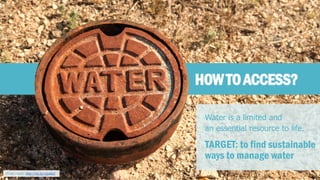 HOW TO ACCESS? 
Water is a limited and 
an essential resource to life. 
TARGET: to find sustainable 
ways to manage water 
Photo credit: http://bit.ly/12pBi0Z  