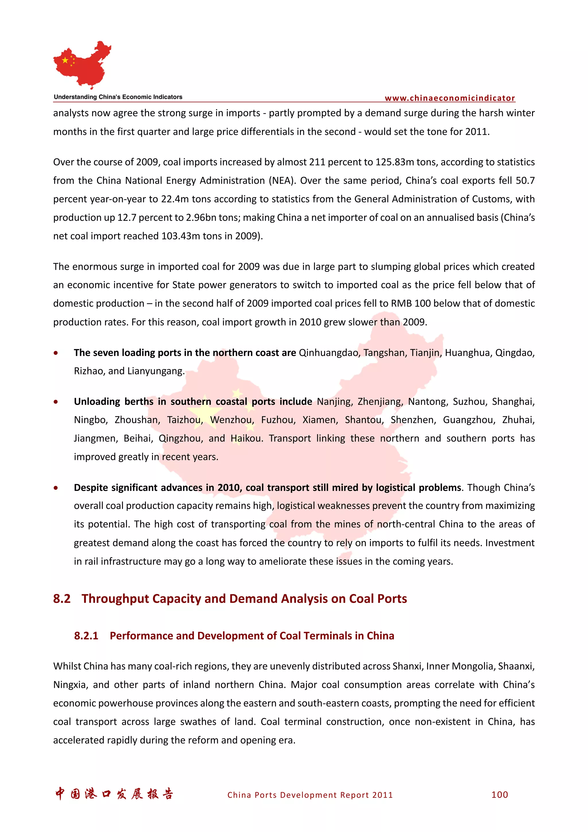 www.chinaeconomicindicator
中国港口发展报告 China Ports Development Report 2011 100
analysts now agree the strong surge in imports - partly prompted by a demand surge during the harsh winter
months in the first quarter and large price differentials in the second - would set the tone for 2011.
Over the course of 2009, coal imports increased by almost 211 percent to 125.83m tons, according to statistics
from the China National Energy Administration (NEA). Over the same period, China’s coal exports fell 50.7
percent year-on-year to 22.4m tons according to statistics from the General Administration of Customs, with
production up 12.7 percent to 2.96bn tons; making China a net importer of coal on an annualised basis (China’s
net coal import reached 103.43m tons in 2009).
The enormous surge in imported coal for 2009 was due in large part to slumping global prices which created
an economic incentive for State power generators to switch to imported coal as the price fell below that of
domestic production – in the second half of 2009 imported coal prices fell to RMB 100 below that of domestic
production rates. For this reason, coal import growth in 2010 grew slower than 2009.
• The seven loading ports in the northern coast are Qinhuangdao, Tangshan, Tianjin, Huanghua, Qingdao,
Rizhao, and Lianyungang.
• Unloading berths in southern coastal ports include Nanjing, Zhenjiang, Nantong, Suzhou, Shanghai,
Ningbo, Zhoushan, Taizhou, Wenzhou, Fuzhou, Xiamen, Shantou, Shenzhen, Guangzhou, Zhuhai,
Jiangmen, Beihai, Qingzhou, and Haikou. Transport linking these northern and southern ports has
improved greatly in recent years.
• Despite significant advances in 2010, coal transport still mired by logistical problems. Though China’s
overall coal production capacity remains high, logistical weaknesses prevent the country from maximizing
its potential. The high cost of transporting coal from the mines of north-central China to the areas of
greatest demand along the coast has forced the country to rely on imports to fulfil its needs. Investment
in rail infrastructure may go a long way to ameliorate these issues in the coming years.
8.2 Throughput Capacity and Demand Analysis on Coal Ports
8.2.1 Performance and Development of Coal Terminals in China
Whilst China has many coal-rich regions, they are unevenly distributed across Shanxi, Inner Mongolia, Shaanxi,
Ningxia, and other parts of inland northern China. Major coal consumption areas correlate with China’s
economic powerhouse provinces along the eastern and south-eastern coasts, prompting the need for efficient
coal transport across large swathes of land. Coal terminal construction, once non-existent in China, has
accelerated rapidly during the reform and opening era.
 