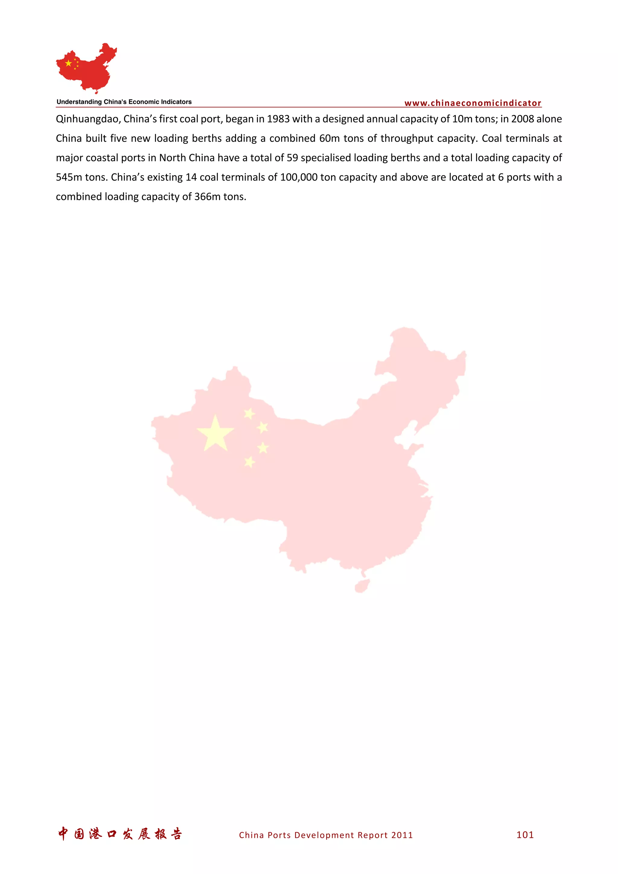 www.chinaeconomicindicator
中国港口发展报告 China Ports Development Report 2011 101
Qinhuangdao, China’s first coal port, began in 1983 with a designed annual capacity of 10m tons; in 2008 alone
China built five new loading berths adding a combined 60m tons of throughput capacity. Coal terminals at
major coastal ports in North China have a total of 59 specialised loading berths and a total loading capacity of
545m tons. China’s existing 14 coal terminals of 100,000 ton capacity and above are located at 6 ports with a
combined loading capacity of 366m tons.
 