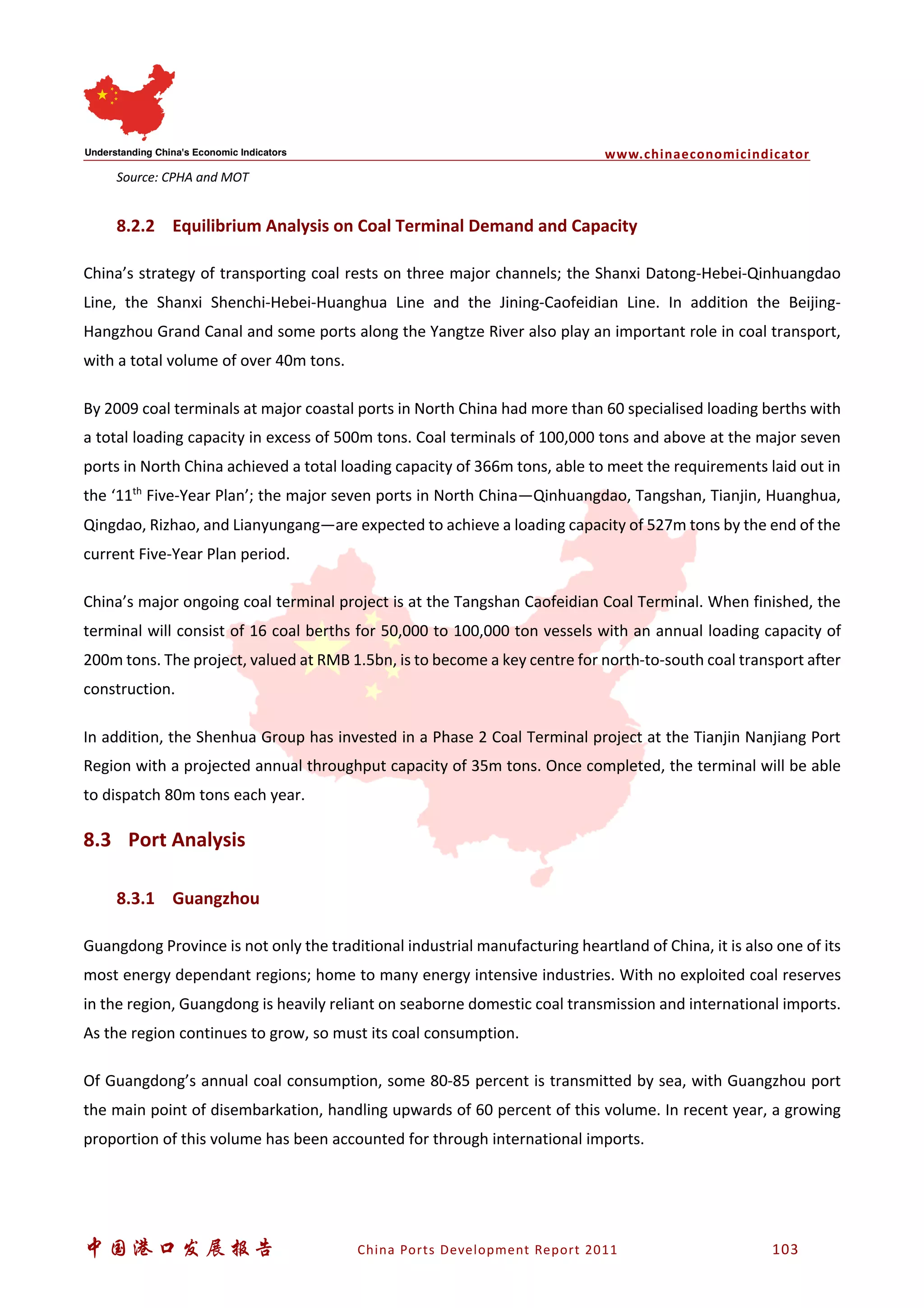 www.chinaeconomicindicator
中国港口发展报告 China Ports Development Report 2011 103
Source: CPHA and MOT
8.2.2 Equilibrium Analysis on Coal Terminal Demand and Capacity
China’s strategy of transporting coal rests on three major channels; the Shanxi Datong-Hebei-Qinhuangdao
Line, the Shanxi Shenchi-Hebei-Huanghua Line and the Jining-Caofeidian Line. In addition the Beijing-
Hangzhou Grand Canal and some ports along the Yangtze River also play an important role in coal transport,
with a total volume of over 40m tons.
By 2009 coal terminals at major coastal ports in North China had more than 60 specialised loading berths with
a total loading capacity in excess of 500m tons. Coal terminals of 100,000 tons and above at the major seven
ports in North China achieved a total loading capacity of 366m tons, able to meet the requirements laid out in
the ‘11th
Five-Year Plan’; the major seven ports in North China—Qinhuangdao, Tangshan, Tianjin, Huanghua,
Qingdao, Rizhao, and Lianyungang—are expected to achieve a loading capacity of 527m tons by the end of the
current Five-Year Plan period.
China’s major ongoing coal terminal project is at the Tangshan Caofeidian Coal Terminal. When finished, the
terminal will consist of 16 coal berths for 50,000 to 100,000 ton vessels with an annual loading capacity of
200m tons. The project, valued at RMB 1.5bn, is to become a key centre for north-to-south coal transport after
construction.
In addition, the Shenhua Group has invested in a Phase 2 Coal Terminal project at the Tianjin Nanjiang Port
Region with a projected annual throughput capacity of 35m tons. Once completed, the terminal will be able
to dispatch 80m tons each year.
8.3 Port Analysis
8.3.1 Guangzhou
Guangdong Province is not only the traditional industrial manufacturing heartland of China, it is also one of its
most energy dependant regions; home to many energy intensive industries. With no exploited coal reserves
in the region, Guangdong is heavily reliant on seaborne domestic coal transmission and international imports.
As the region continues to grow, so must its coal consumption.
Of Guangdong’s annual coal consumption, some 80-85 percent is transmitted by sea, with Guangzhou port
the main point of disembarkation, handling upwards of 60 percent of this volume. In recent year, a growing
proportion of this volume has been accounted for through international imports.
 