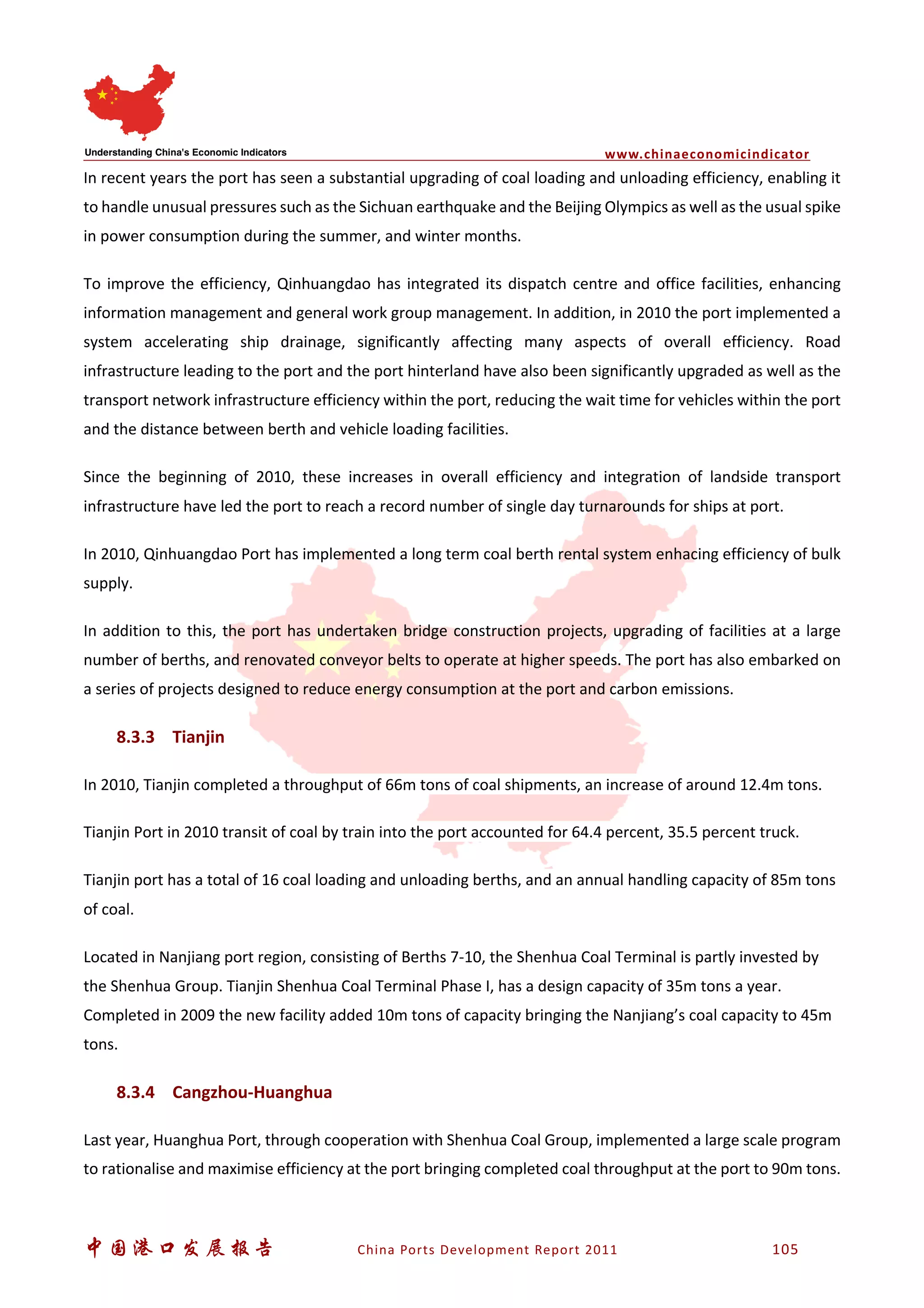 www.chinaeconomicindicator
中国港口发展报告 China Ports Development Report 2011 105
In recent years the port has seen a substantial upgrading of coal loading and unloading efficiency, enabling it
to handle unusual pressures such as the Sichuan earthquake and the Beijing Olympics as well as the usual spike
in power consumption during the summer, and winter months.
To improve the efficiency, Qinhuangdao has integrated its dispatch centre and office facilities, enhancing
information management and general work group management. In addition, in 2010 the port implemented a
system accelerating ship drainage, significantly affecting many aspects of overall efficiency. Road
infrastructure leading to the port and the port hinterland have also been significantly upgraded as well as the
transport network infrastructure efficiency within the port, reducing the wait time for vehicles within the port
and the distance between berth and vehicle loading facilities.
Since the beginning of 2010, these increases in overall efficiency and integration of landside transport
infrastructure have led the port to reach a record number of single day turnarounds for ships at port.
In 2010, Qinhuangdao Port has implemented a long term coal berth rental system enhacing efficiency of bulk
supply.
In addition to this, the port has undertaken bridge construction projects, upgrading of facilities at a large
number of berths, and renovated conveyor belts to operate at higher speeds. The port has also embarked on
a series of projects designed to reduce energy consumption at the port and carbon emissions.
8.3.3 Tianjin
In 2010, Tianjin completed a throughput of 66m tons of coal shipments, an increase of around 12.4m tons.
Tianjin Port in 2010 transit of coal by train into the port accounted for 64.4 percent, 35.5 percent truck.
Tianjin port has a total of 16 coal loading and unloading berths, and an annual handling capacity of 85m tons
of coal.
Located in Nanjiang port region, consisting of Berths 7-10, the Shenhua Coal Terminal is partly invested by
the Shenhua Group. Tianjin Shenhua Coal Terminal Phase I, has a design capacity of 35m tons a year.
Completed in 2009 the new facility added 10m tons of capacity bringing the Nanjiang’s coal capacity to 45m
tons.
8.3.4 Cangzhou-Huanghua
Last year, Huanghua Port, through cooperation with Shenhua Coal Group, implemented a large scale program
to rationalise and maximise efficiency at the port bringing completed coal throughput at the port to 90m tons.
 