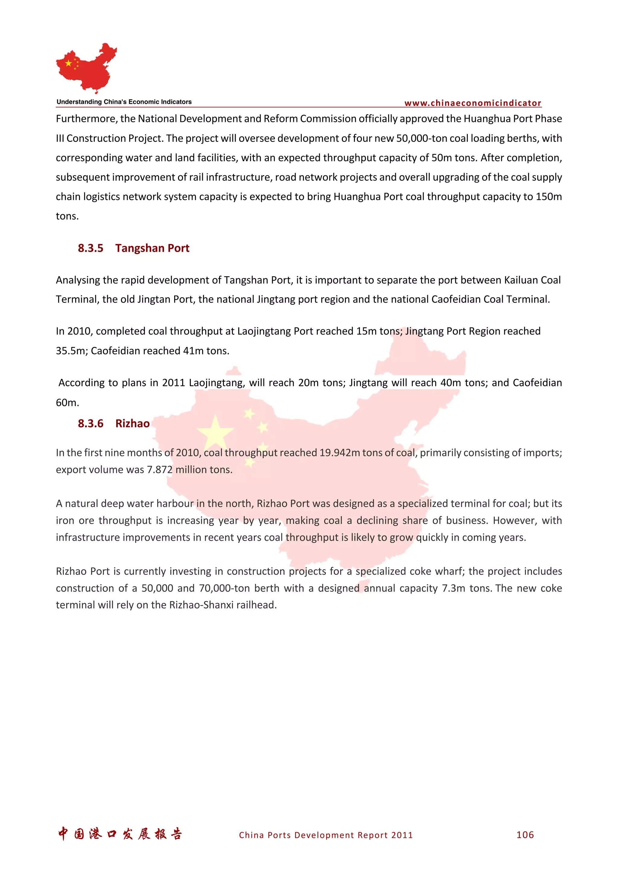 www.chinaeconomicindicator
中国港口发展报告 China Ports Development Report 2011 106
Furthermore, the National Development and Reform Commission officially approved the Huanghua Port Phase
III Construction Project. The project will oversee development of four new 50,000-ton coal loading berths, with
corresponding water and land facilities, with an expected throughput capacity of 50m tons. After completion,
subsequent improvement of rail infrastructure, road network projects and overall upgrading of the coal supply
chain logistics network system capacity is expected to bring Huanghua Port coal throughput capacity to 150m
tons.
8.3.5 Tangshan Port
Analysing the rapid development of Tangshan Port, it is important to separate the port between Kailuan Coal
Terminal, the old Jingtan Port, the national Jingtang port region and the national Caofeidian Coal Terminal.
In 2010, completed coal throughput at Laojingtang Port reached 15m tons; Jingtang Port Region reached
35.5m; Caofeidian reached 41m tons.
According to plans in 2011 Laojingtang, will reach 20m tons; Jingtang will reach 40m tons; and Caofeidian
60m.
8.3.6 Rizhao
In the first nine months of 2010, coal throughput reached 19.942m tons of coal, primarily consisting of imports;
export volume was 7.872 million tons.
A natural deep water harbour in the north, Rizhao Port was designed as a specialized terminal for coal; but its
iron ore throughput is increasing year by year, making coal a declining share of business. However, with
infrastructure improvements in recent years coal throughput is likely to grow quickly in coming years.
Rizhao Port is currently investing in construction projects for a specialized coke wharf; the project includes
construction of a 50,000 and 70,000-ton berth with a designed annual capacity 7.3m tons. The new coke
terminal will rely on the Rizhao-Shanxi railhead.
 