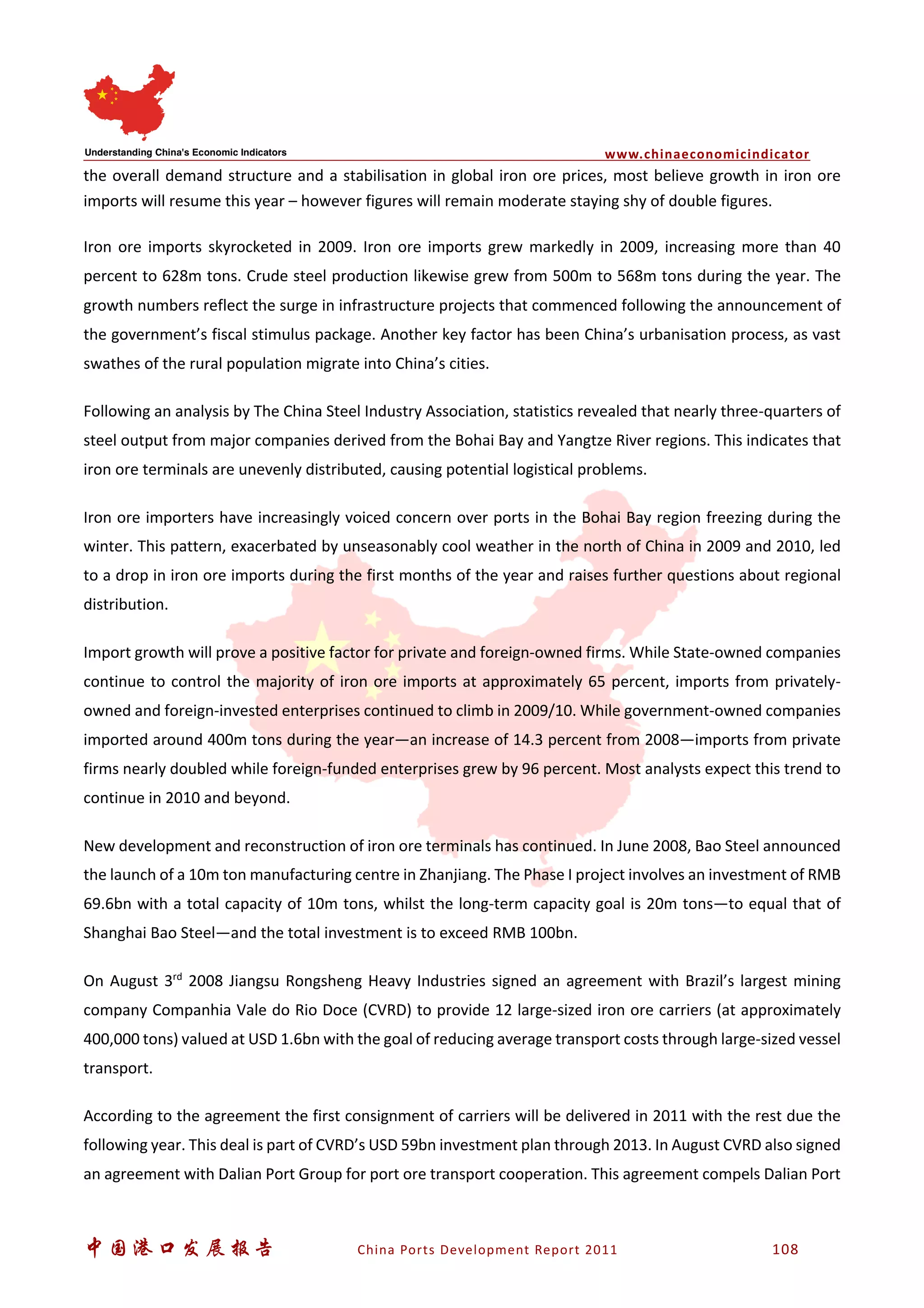 www.chinaeconomicindicator
中国港口发展报告 China Ports Development Report 2011 108
the overall demand structure and a stabilisation in global iron ore prices, most believe growth in iron ore
imports will resume this year – however figures will remain moderate staying shy of double figures.
Iron ore imports skyrocketed in 2009. Iron ore imports grew markedly in 2009, increasing more than 40
percent to 628m tons. Crude steel production likewise grew from 500m to 568m tons during the year. The
growth numbers reflect the surge in infrastructure projects that commenced following the announcement of
the government’s fiscal stimulus package. Another key factor has been China’s urbanisation process, as vast
swathes of the rural population migrate into China’s cities.
Following an analysis by The China Steel Industry Association, statistics revealed that nearly three-quarters of
steel output from major companies derived from the Bohai Bay and Yangtze River regions. This indicates that
iron ore terminals are unevenly distributed, causing potential logistical problems.
Iron ore importers have increasingly voiced concern over ports in the Bohai Bay region freezing during the
winter. This pattern, exacerbated by unseasonably cool weather in the north of China in 2009 and 2010, led
to a drop in iron ore imports during the first months of the year and raises further questions about regional
distribution.
Import growth will prove a positive factor for private and foreign-owned firms. While State-owned companies
continue to control the majority of iron ore imports at approximately 65 percent, imports from privately-
owned and foreign-invested enterprises continued to climb in 2009/10. While government-owned companies
imported around 400m tons during the year—an increase of 14.3 percent from 2008—imports from private
firms nearly doubled while foreign-funded enterprises grew by 96 percent. Most analysts expect this trend to
continue in 2010 and beyond.
New development and reconstruction of iron ore terminals has continued. In June 2008, Bao Steel announced
the launch of a 10m ton manufacturing centre in Zhanjiang. The Phase I project involves an investment of RMB
69.6bn with a total capacity of 10m tons, whilst the long-term capacity goal is 20m tons—to equal that of
Shanghai Bao Steel—and the total investment is to exceed RMB 100bn.
On August 3rd
2008 Jiangsu Rongsheng Heavy Industries signed an agreement with Brazil’s largest mining
company Companhia Vale do Rio Doce (CVRD) to provide 12 large-sized iron ore carriers (at approximately
400,000 tons) valued at USD 1.6bn with the goal of reducing average transport costs through large-sized vessel
transport.
According to the agreement the first consignment of carriers will be delivered in 2011 with the rest due the
following year. This deal is part of CVRD’s USD 59bn investment plan through 2013. In August CVRD also signed
an agreement with Dalian Port Group for port ore transport cooperation. This agreement compels Dalian Port
 