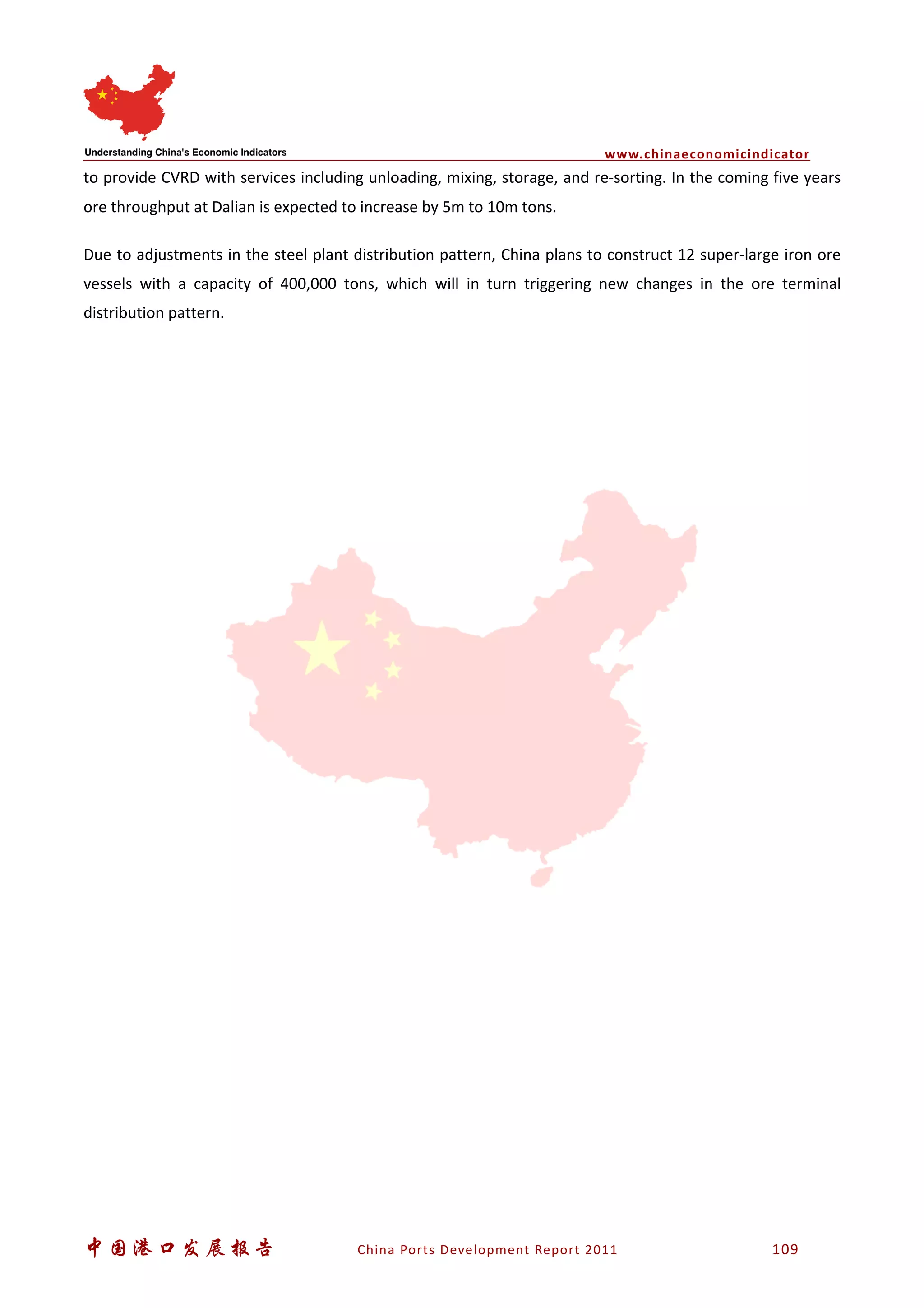 www.chinaeconomicindicator
中国港口发展报告 China Ports Development Report 2011 109
to provide CVRD with services including unloading, mixing, storage, and re-sorting. In the coming five years
ore throughput at Dalian is expected to increase by 5m to 10m tons.
Due to adjustments in the steel plant distribution pattern, China plans to construct 12 super-large iron ore
vessels with a capacity of 400,000 tons, which will in turn triggering new changes in the ore terminal
distribution pattern.
 