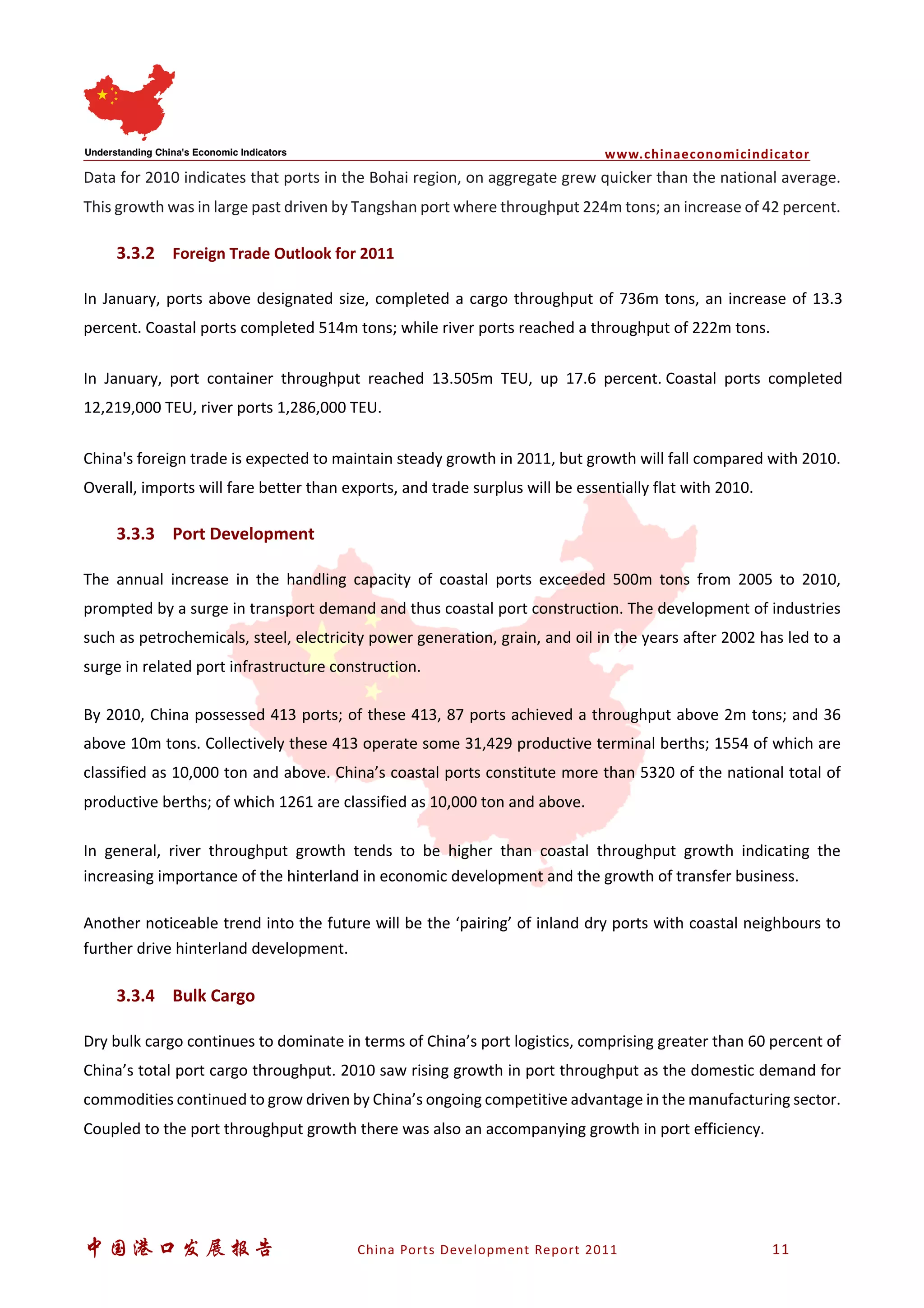 www.chinaeconomicindicator
中国港口发展报告 China Ports Development Report 2011 11
Data for 2010 indicates that ports in the Bohai region, on aggregate grew quicker than the national average.
This growth was in large past driven by Tangshan port where throughput 224m tons; an increase of 42 percent.
3.3.2 Foreign Trade Outlook for 2011
In January, ports above designated size, completed a cargo throughput of 736m tons, an increase of 13.3
percent. Coastal ports completed 514m tons; while river ports reached a throughput of 222m tons.
In January, port container throughput reached 13.505m TEU, up 17.6 percent. Coastal ports completed
12,219,000 TEU, river ports 1,286,000 TEU.
China's foreign trade is expected to maintain steady growth in 2011, but growth will fall compared with 2010.
Overall, imports will fare better than exports, and trade surplus will be essentially flat with 2010.
3.3.3 Port Development
The annual increase in the handling capacity of coastal ports exceeded 500m tons from 2005 to 2010,
prompted by a surge in transport demand and thus coastal port construction. The development of industries
such as petrochemicals, steel, electricity power generation, grain, and oil in the years after 2002 has led to a
surge in related port infrastructure construction.
By 2010, China possessed 413 ports; of these 413, 87 ports achieved a throughput above 2m tons; and 36
above 10m tons. Collectively these 413 operate some 31,429 productive terminal berths; 1554 of which are
classified as 10,000 ton and above. China’s coastal ports constitute more than 5320 of the national total of
productive berths; of which 1261 are classified as 10,000 ton and above.
In general, river throughput growth tends to be higher than coastal throughput growth indicating the
increasing importance of the hinterland in economic development and the growth of transfer business.
Another noticeable trend into the future will be the ‘pairing’ of inland dry ports with coastal neighbours to
further drive hinterland development.
3.3.4 Bulk Cargo
Dry bulk cargo continues to dominate in terms of China’s port logistics, comprising greater than 60 percent of
China’s total port cargo throughput. 2010 saw rising growth in port throughput as the domestic demand for
commodities continued to grow driven by China’s ongoing competitive advantage in the manufacturing sector.
Coupled to the port throughput growth there was also an accompanying growth in port efficiency.
 
