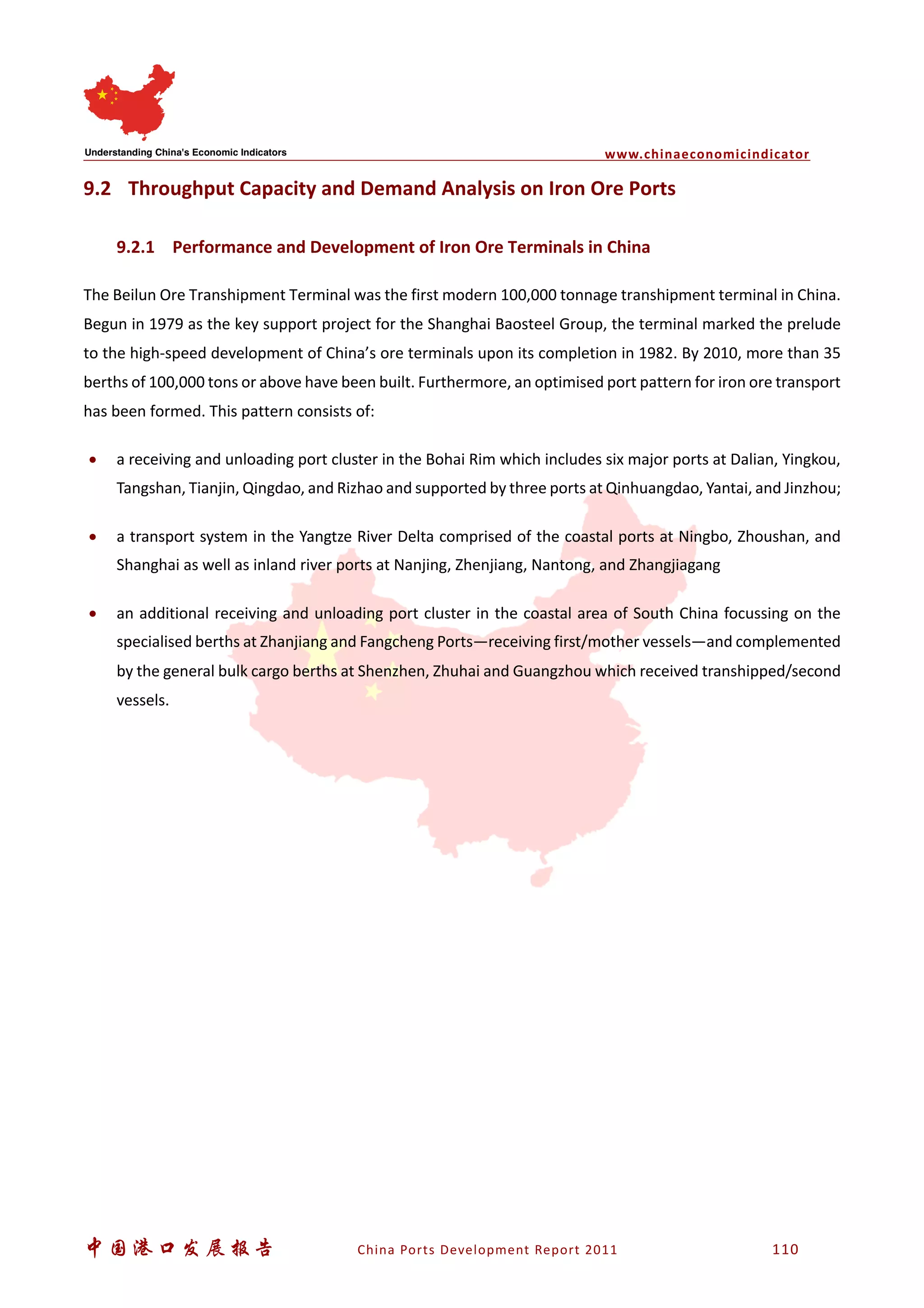 www.chinaeconomicindicator
中国港口发展报告 China Ports Development Report 2011 110
9.2 Throughput Capacity and Demand Analysis on Iron Ore Ports
9.2.1 Performance and Development of Iron Ore Terminals in China
The Beilun Ore Transhipment Terminal was the first modern 100,000 tonnage transhipment terminal in China.
Begun in 1979 as the key support project for the Shanghai Baosteel Group, the terminal marked the prelude
to the high-speed development of China’s ore terminals upon its completion in 1982. By 2010, more than 35
berths of 100,000 tons or above have been built. Furthermore, an optimised port pattern for iron ore transport
has been formed. This pattern consists of:
• a receiving and unloading port cluster in the Bohai Rim which includes six major ports at Dalian, Yingkou,
Tangshan, Tianjin, Qingdao, and Rizhao and supported by three ports at Qinhuangdao, Yantai, and Jinzhou;
• a transport system in the Yangtze River Delta comprised of the coastal ports at Ningbo, Zhoushan, and
Shanghai as well as inland river ports at Nanjing, Zhenjiang, Nantong, and Zhangjiagang
• an additional receiving and unloading port cluster in the coastal area of South China focussing on the
specialised berths at Zhanjiang and Fangcheng Ports—receiving first/mother vessels—and complemented
by the general bulk cargo berths at Shenzhen, Zhuhai and Guangzhou which received transhipped/second
vessels.
 