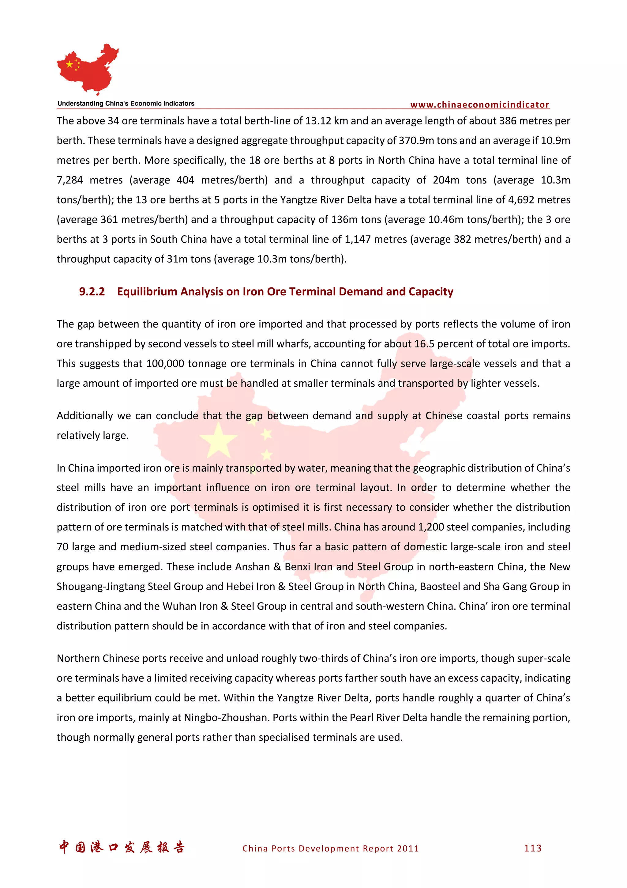 www.chinaeconomicindicator
中国港口发展报告 China Ports Development Report 2011 113
The above 34 ore terminals have a total berth-line of 13.12 km and an average length of about 386 metres per
berth. These terminals have a designed aggregate throughput capacity of 370.9m tons and an average if 10.9m
metres per berth. More specifically, the 18 ore berths at 8 ports in North China have a total terminal line of
7,284 metres (average 404 metres/berth) and a throughput capacity of 204m tons (average 10.3m
tons/berth); the 13 ore berths at 5 ports in the Yangtze River Delta have a total terminal line of 4,692 metres
(average 361 metres/berth) and a throughput capacity of 136m tons (average 10.46m tons/berth); the 3 ore
berths at 3 ports in South China have a total terminal line of 1,147 metres (average 382 metres/berth) and a
throughput capacity of 31m tons (average 10.3m tons/berth).
9.2.2 Equilibrium Analysis on Iron Ore Terminal Demand and Capacity
The gap between the quantity of iron ore imported and that processed by ports reflects the volume of iron
ore transhipped by second vessels to steel mill wharfs, accounting for about 16.5 percent of total ore imports.
This suggests that 100,000 tonnage ore terminals in China cannot fully serve large-scale vessels and that a
large amount of imported ore must be handled at smaller terminals and transported by lighter vessels.
Additionally we can conclude that the gap between demand and supply at Chinese coastal ports remains
relatively large.
In China imported iron ore is mainly transported by water, meaning that the geographic distribution of China’s
steel mills have an important influence on iron ore terminal layout. In order to determine whether the
distribution of iron ore port terminals is optimised it is first necessary to consider whether the distribution
pattern of ore terminals is matched with that of steel mills. China has around 1,200 steel companies, including
70 large and medium-sized steel companies. Thus far a basic pattern of domestic large-scale iron and steel
groups have emerged. These include Anshan & Benxi Iron and Steel Group in north-eastern China, the New
Shougang-Jingtang Steel Group and Hebei Iron & Steel Group in North China, Baosteel and Sha Gang Group in
eastern China and the Wuhan Iron & Steel Group in central and south-western China. China’ iron ore terminal
distribution pattern should be in accordance with that of iron and steel companies.
Northern Chinese ports receive and unload roughly two-thirds of China’s iron ore imports, though super-scale
ore terminals have a limited receiving capacity whereas ports farther south have an excess capacity, indicating
a better equilibrium could be met. Within the Yangtze River Delta, ports handle roughly a quarter of China’s
iron ore imports, mainly at Ningbo-Zhoushan. Ports within the Pearl River Delta handle the remaining portion,
though normally general ports rather than specialised terminals are used.
 