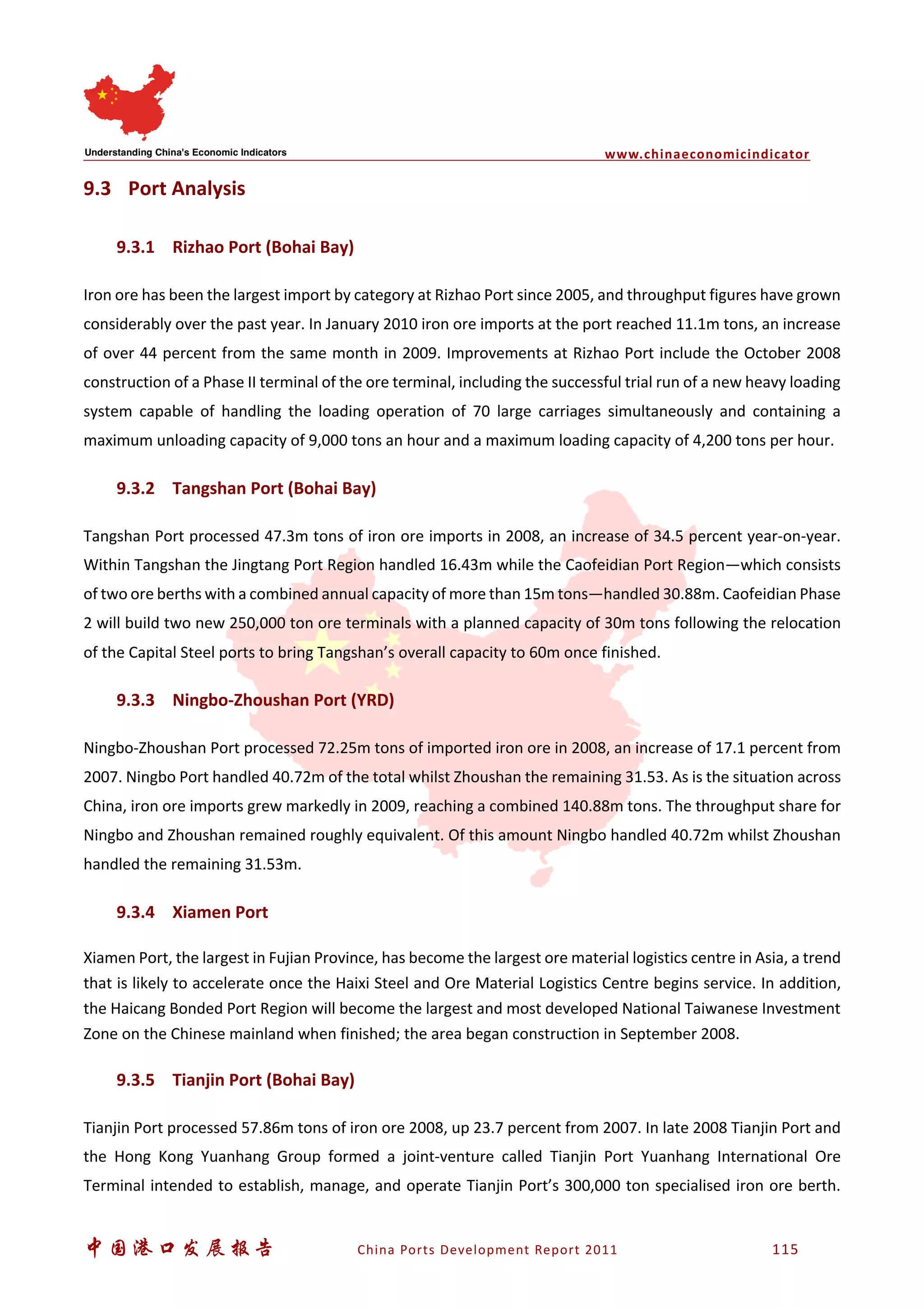 www.chinaeconomicindicator
中国港口发展报告 China Ports Development Report 2011 115
9.3 Port Analysis
9.3.1 Rizhao Port (Bohai Bay)
Iron ore has been the largest import by category at Rizhao Port since 2005, and throughput figures have grown
considerably over the past year. In January 2010 iron ore imports at the port reached 11.1m tons, an increase
of over 44 percent from the same month in 2009. Improvements at Rizhao Port include the October 2008
construction of a Phase II terminal of the ore terminal, including the successful trial run of a new heavy loading
system capable of handling the loading operation of 70 large carriages simultaneously and containing a
maximum unloading capacity of 9,000 tons an hour and a maximum loading capacity of 4,200 tons per hour.
9.3.2 Tangshan Port (Bohai Bay)
Tangshan Port processed 47.3m tons of iron ore imports in 2008, an increase of 34.5 percent year-on-year.
Within Tangshan the Jingtang Port Region handled 16.43m while the Caofeidian Port Region—which consists
of two ore berths with a combined annual capacity of more than 15m tons—handled 30.88m. Caofeidian Phase
2 will build two new 250,000 ton ore terminals with a planned capacity of 30m tons following the relocation
of the Capital Steel ports to bring Tangshan’s overall capacity to 60m once finished.
9.3.3 Ningbo-Zhoushan Port (YRD)
Ningbo-Zhoushan Port processed 72.25m tons of imported iron ore in 2008, an increase of 17.1 percent from
2007. Ningbo Port handled 40.72m of the total whilst Zhoushan the remaining 31.53. As is the situation across
China, iron ore imports grew markedly in 2009, reaching a combined 140.88m tons. The throughput share for
Ningbo and Zhoushan remained roughly equivalent. Of this amount Ningbo handled 40.72m whilst Zhoushan
handled the remaining 31.53m.
9.3.4 Xiamen Port
Xiamen Port, the largest in Fujian Province, has become the largest ore material logistics centre in Asia, a trend
that is likely to accelerate once the Haixi Steel and Ore Material Logistics Centre begins service. In addition,
the Haicang Bonded Port Region will become the largest and most developed National Taiwanese Investment
Zone on the Chinese mainland when finished; the area began construction in September 2008.
9.3.5 Tianjin Port (Bohai Bay)
Tianjin Port processed 57.86m tons of iron ore 2008, up 23.7 percent from 2007. In late 2008 Tianjin Port and
the Hong Kong Yuanhang Group formed a joint-venture called Tianjin Port Yuanhang International Ore
Terminal intended to establish, manage, and operate Tianjin Port’s 300,000 ton specialised iron ore berth.
 