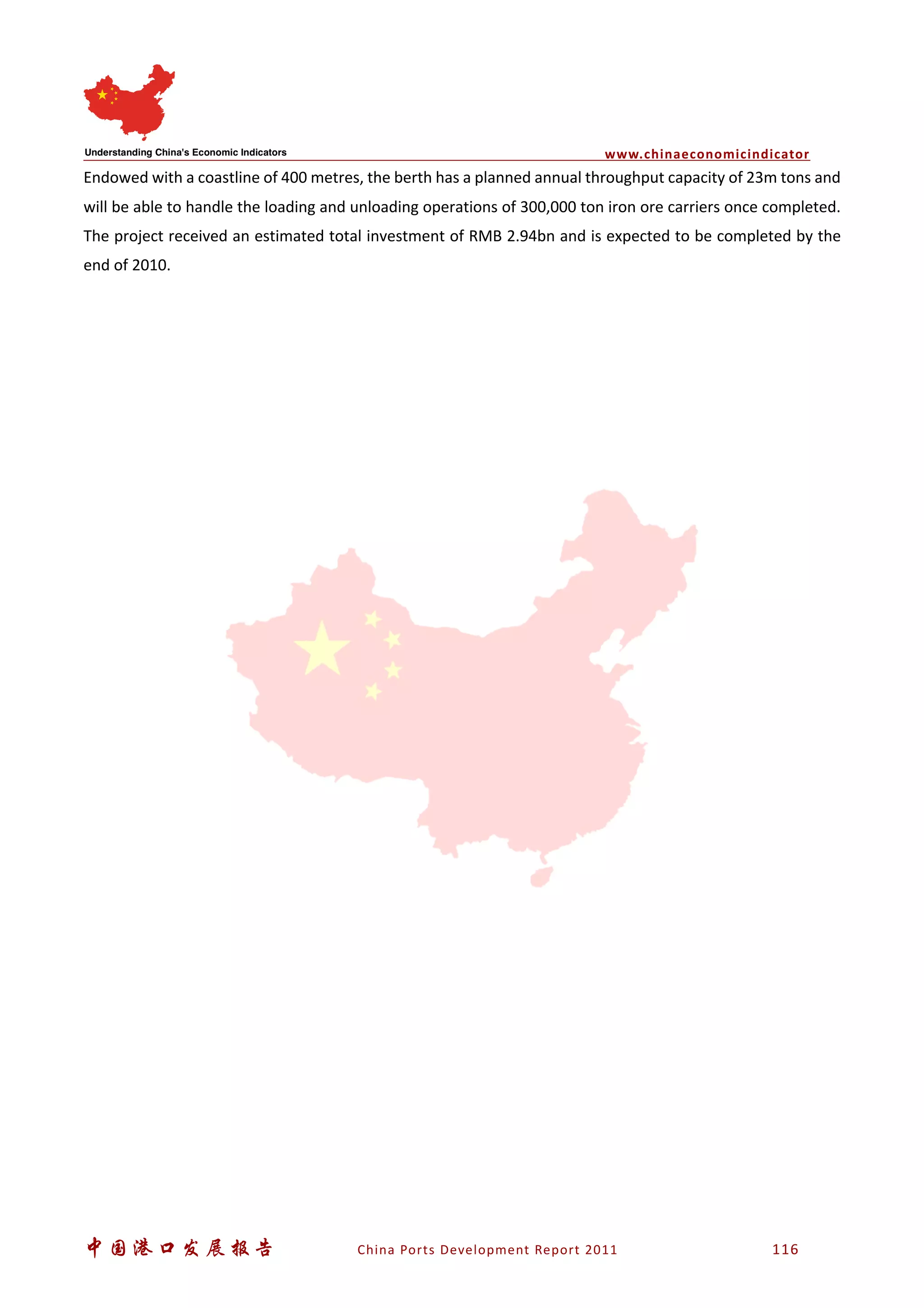 www.chinaeconomicindicator
中国港口发展报告 China Ports Development Report 2011 116
Endowed with a coastline of 400 metres, the berth has a planned annual throughput capacity of 23m tons and
will be able to handle the loading and unloading operations of 300,000 ton iron ore carriers once completed.
The project received an estimated total investment of RMB 2.94bn and is expected to be completed by the
end of 2010.
 