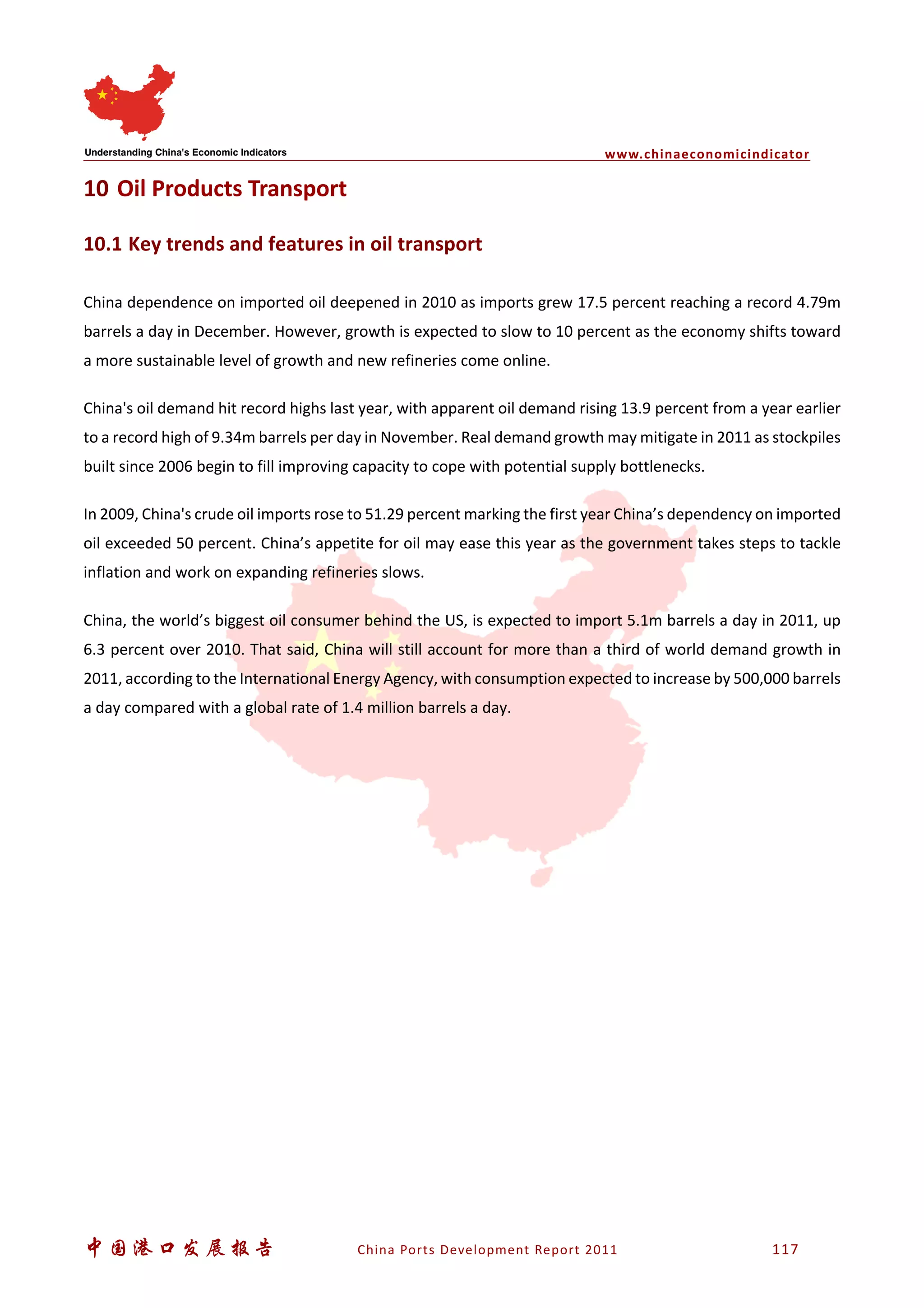 www.chinaeconomicindicator
中国港口发展报告 China Ports Development Report 2011 117
10 Oil Products Transport
10.1 Key trends and features in oil transport
China dependence on imported oil deepened in 2010 as imports grew 17.5 percent reaching a record 4.79m
barrels a day in December. However, growth is expected to slow to 10 percent as the economy shifts toward
a more sustainable level of growth and new refineries come online.
China's oil demand hit record highs last year, with apparent oil demand rising 13.9 percent from a year earlier
to a record high of 9.34m barrels per day in November. Real demand growth may mitigate in 2011 as stockpiles
built since 2006 begin to fill improving capacity to cope with potential supply bottlenecks.
In 2009, China's crude oil imports rose to 51.29 percent marking the first year China’s dependency on imported
oil exceeded 50 percent. China’s appetite for oil may ease this year as the government takes steps to tackle
inflation and work on expanding refineries slows.
China, the world’s biggest oil consumer behind the US, is expected to import 5.1m barrels a day in 2011, up
6.3 percent over 2010. That said, China will still account for more than a third of world demand growth in
2011, according to the International Energy Agency, with consumption expected to increase by 500,000 barrels
a day compared with a global rate of 1.4 million barrels a day.
 