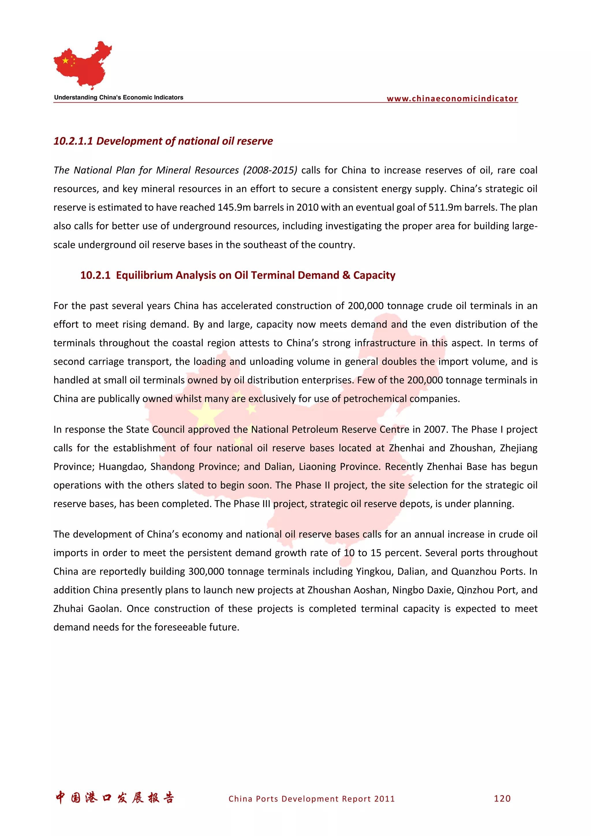 www.chinaeconomicindicator
中国港口发展报告 China Ports Development Report 2011 120
10.2.1.1 Development of national oil reserve
The National Plan for Mineral Resources (2008-2015) calls for China to increase reserves of oil, rare coal
resources, and key mineral resources in an effort to secure a consistent energy supply. China’s strategic oil
reserve is estimated to have reached 145.9m barrels in 2010 with an eventual goal of 511.9m barrels. The plan
also calls for better use of underground resources, including investigating the proper area for building large-
scale underground oil reserve bases in the southeast of the country.
10.2.1 Equilibrium Analysis on Oil Terminal Demand & Capacity
For the past several years China has accelerated construction of 200,000 tonnage crude oil terminals in an
effort to meet rising demand. By and large, capacity now meets demand and the even distribution of the
terminals throughout the coastal region attests to China’s strong infrastructure in this aspect. In terms of
second carriage transport, the loading and unloading volume in general doubles the import volume, and is
handled at small oil terminals owned by oil distribution enterprises. Few of the 200,000 tonnage terminals in
China are publically owned whilst many are exclusively for use of petrochemical companies.
In response the State Council approved the National Petroleum Reserve Centre in 2007. The Phase I project
calls for the establishment of four national oil reserve bases located at Zhenhai and Zhoushan, Zhejiang
Province; Huangdao, Shandong Province; and Dalian, Liaoning Province. Recently Zhenhai Base has begun
operations with the others slated to begin soon. The Phase II project, the site selection for the strategic oil
reserve bases, has been completed. The Phase III project, strategic oil reserve depots, is under planning.
The development of China’s economy and national oil reserve bases calls for an annual increase in crude oil
imports in order to meet the persistent demand growth rate of 10 to 15 percent. Several ports throughout
China are reportedly building 300,000 tonnage terminals including Yingkou, Dalian, and Quanzhou Ports. In
addition China presently plans to launch new projects at Zhoushan Aoshan, Ningbo Daxie, Qinzhou Port, and
Zhuhai Gaolan. Once construction of these projects is completed terminal capacity is expected to meet
demand needs for the foreseeable future.
 