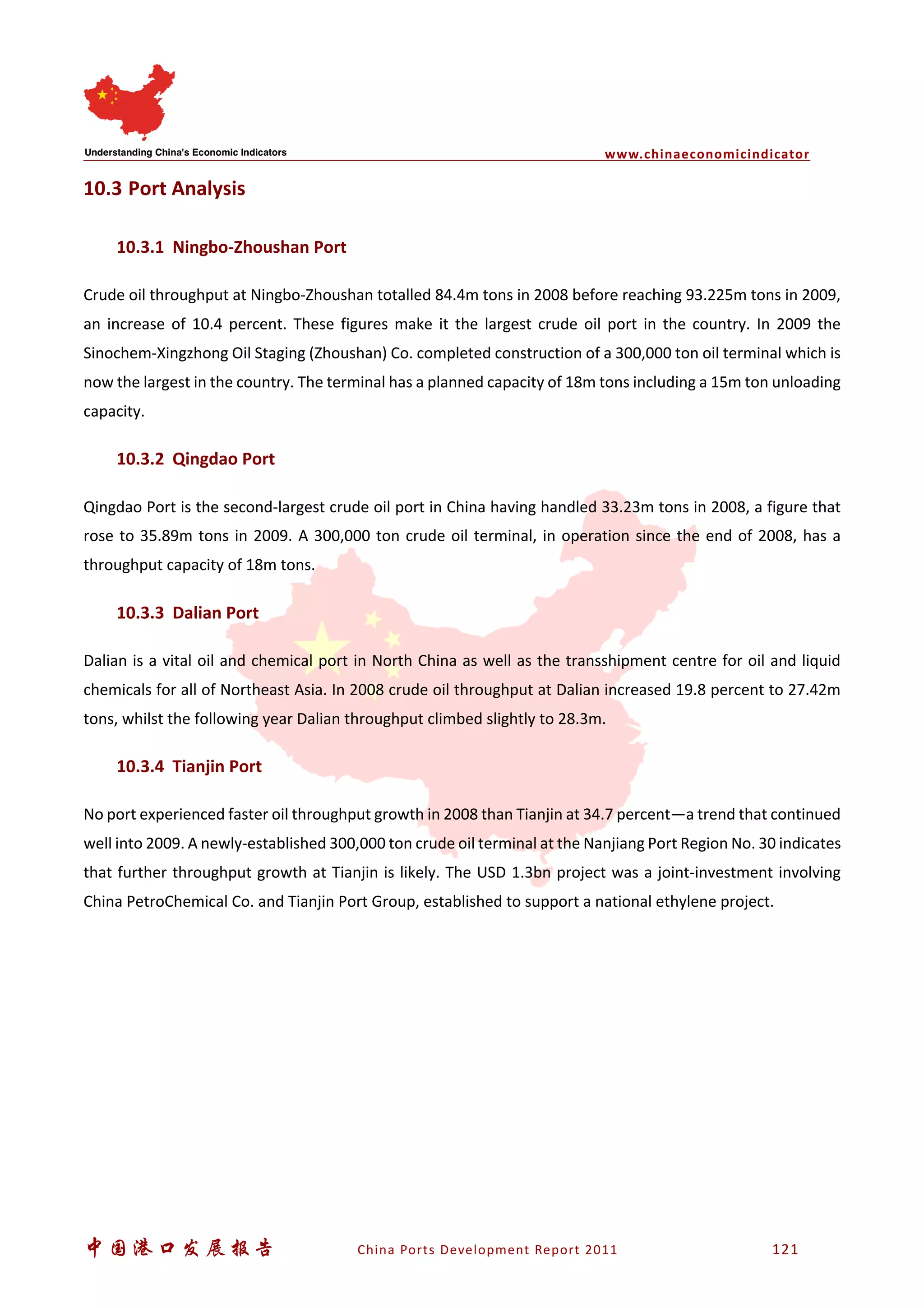 www.chinaeconomicindicator
中国港口发展报告 China Ports Development Report 2011 121
10.3 Port Analysis
10.3.1 Ningbo-Zhoushan Port
Crude oil throughput at Ningbo-Zhoushan totalled 84.4m tons in 2008 before reaching 93.225m tons in 2009,
an increase of 10.4 percent. These figures make it the largest crude oil port in the country. In 2009 the
Sinochem-Xingzhong Oil Staging (Zhoushan) Co. completed construction of a 300,000 ton oil terminal which is
now the largest in the country. The terminal has a planned capacity of 18m tons including a 15m ton unloading
capacity.
10.3.2 Qingdao Port
Qingdao Port is the second-largest crude oil port in China having handled 33.23m tons in 2008, a figure that
rose to 35.89m tons in 2009. A 300,000 ton crude oil terminal, in operation since the end of 2008, has a
throughput capacity of 18m tons.
10.3.3 Dalian Port
Dalian is a vital oil and chemical port in North China as well as the transshipment centre for oil and liquid
chemicals for all of Northeast Asia. In 2008 crude oil throughput at Dalian increased 19.8 percent to 27.42m
tons, whilst the following year Dalian throughput climbed slightly to 28.3m.
10.3.4 Tianjin Port
No port experienced faster oil throughput growth in 2008 than Tianjin at 34.7 percent—a trend that continued
well into 2009. A newly-established 300,000 ton crude oil terminal at the Nanjiang Port Region No. 30 indicates
that further throughput growth at Tianjin is likely. The USD 1.3bn project was a joint-investment involving
China PetroChemical Co. and Tianjin Port Group, established to support a national ethylene project.
 