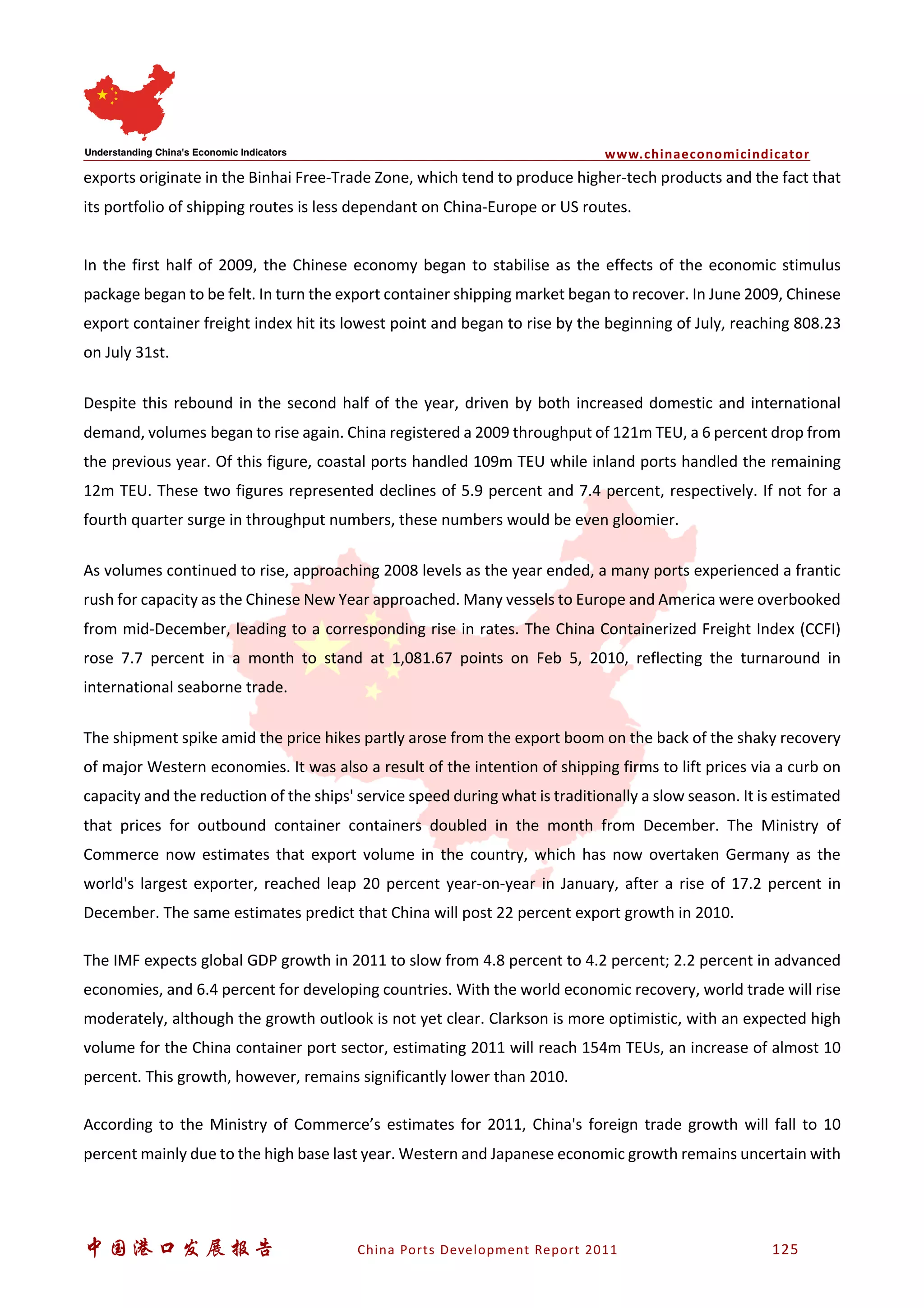 www.chinaeconomicindicator
中国港口发展报告 China Ports Development Report 2011 125
exports originate in the Binhai Free-Trade Zone, which tend to produce higher-tech products and the fact that
its portfolio of shipping routes is less dependant on China-Europe or US routes.
In the first half of 2009, the Chinese economy began to stabilise as the effects of the economic stimulus
package began to be felt. In turn the export container shipping market began to recover. In June 2009, Chinese
export container freight index hit its lowest point and began to rise by the beginning of July, reaching 808.23
on July 31st.
Despite this rebound in the second half of the year, driven by both increased domestic and international
demand, volumes began to rise again. China registered a 2009 throughput of 121m TEU, a 6 percent drop from
the previous year. Of this figure, coastal ports handled 109m TEU while inland ports handled the remaining
12m TEU. These two figures represented declines of 5.9 percent and 7.4 percent, respectively. If not for a
fourth quarter surge in throughput numbers, these numbers would be even gloomier.
As volumes continued to rise, approaching 2008 levels as the year ended, a many ports experienced a frantic
rush for capacity as the Chinese New Year approached. Many vessels to Europe and America were overbooked
from mid-December, leading to a corresponding rise in rates. The China Containerized Freight Index (CCFI)
rose 7.7 percent in a month to stand at 1,081.67 points on Feb 5, 2010, reflecting the turnaround in
international seaborne trade.
The shipment spike amid the price hikes partly arose from the export boom on the back of the shaky recovery
of major Western economies. It was also a result of the intention of shipping firms to lift prices via a curb on
capacity and the reduction of the ships' service speed during what is traditionally a slow season. It is estimated
that prices for outbound container containers doubled in the month from December. The Ministry of
Commerce now estimates that export volume in the country, which has now overtaken Germany as the
world's largest exporter, reached leap 20 percent year-on-year in January, after a rise of 17.2 percent in
December. The same estimates predict that China will post 22 percent export growth in 2010.
The IMF expects global GDP growth in 2011 to slow from 4.8 percent to 4.2 percent; 2.2 percent in advanced
economies, and 6.4 percent for developing countries. With the world economic recovery, world trade will rise
moderately, although the growth outlook is not yet clear. Clarkson is more optimistic, with an expected high
volume for the China container port sector, estimating 2011 will reach 154m TEUs, an increase of almost 10
percent. This growth, however, remains significantly lower than 2010.
According to the Ministry of Commerce’s estimates for 2011, China's foreign trade growth will fall to 10
percent mainly due to the high base last year. Western and Japanese economic growth remains uncertain with
 