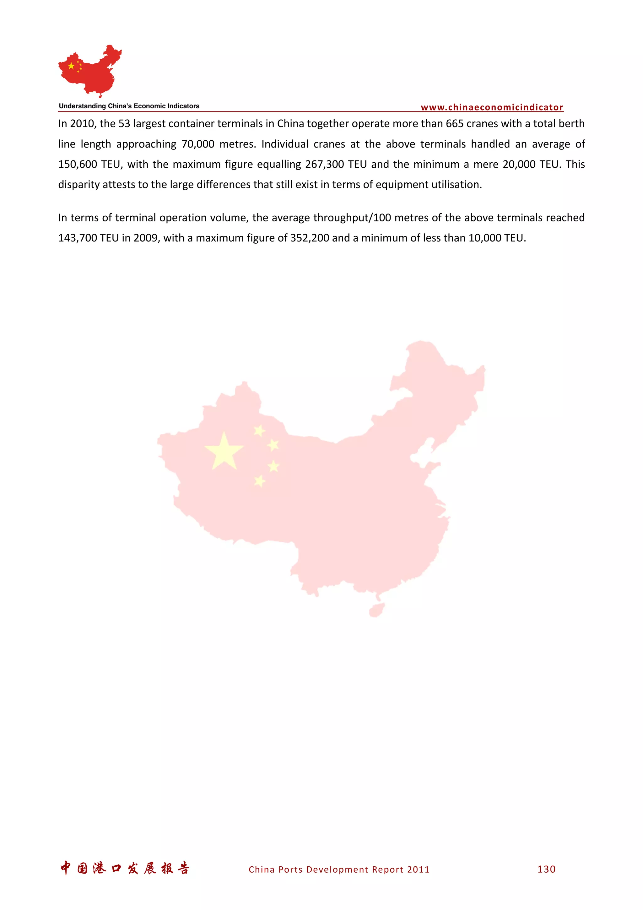 www.chinaeconomicindicator
中国港口发展报告 China Ports Development Report 2011 130
In 2010, the 53 largest container terminals in China together operate more than 665 cranes with a total berth
line length approaching 70,000 metres. Individual cranes at the above terminals handled an average of
150,600 TEU, with the maximum figure equalling 267,300 TEU and the minimum a mere 20,000 TEU. This
disparity attests to the large differences that still exist in terms of equipment utilisation.
In terms of terminal operation volume, the average throughput/100 metres of the above terminals reached
143,700 TEU in 2009, with a maximum figure of 352,200 and a minimum of less than 10,000 TEU.
 