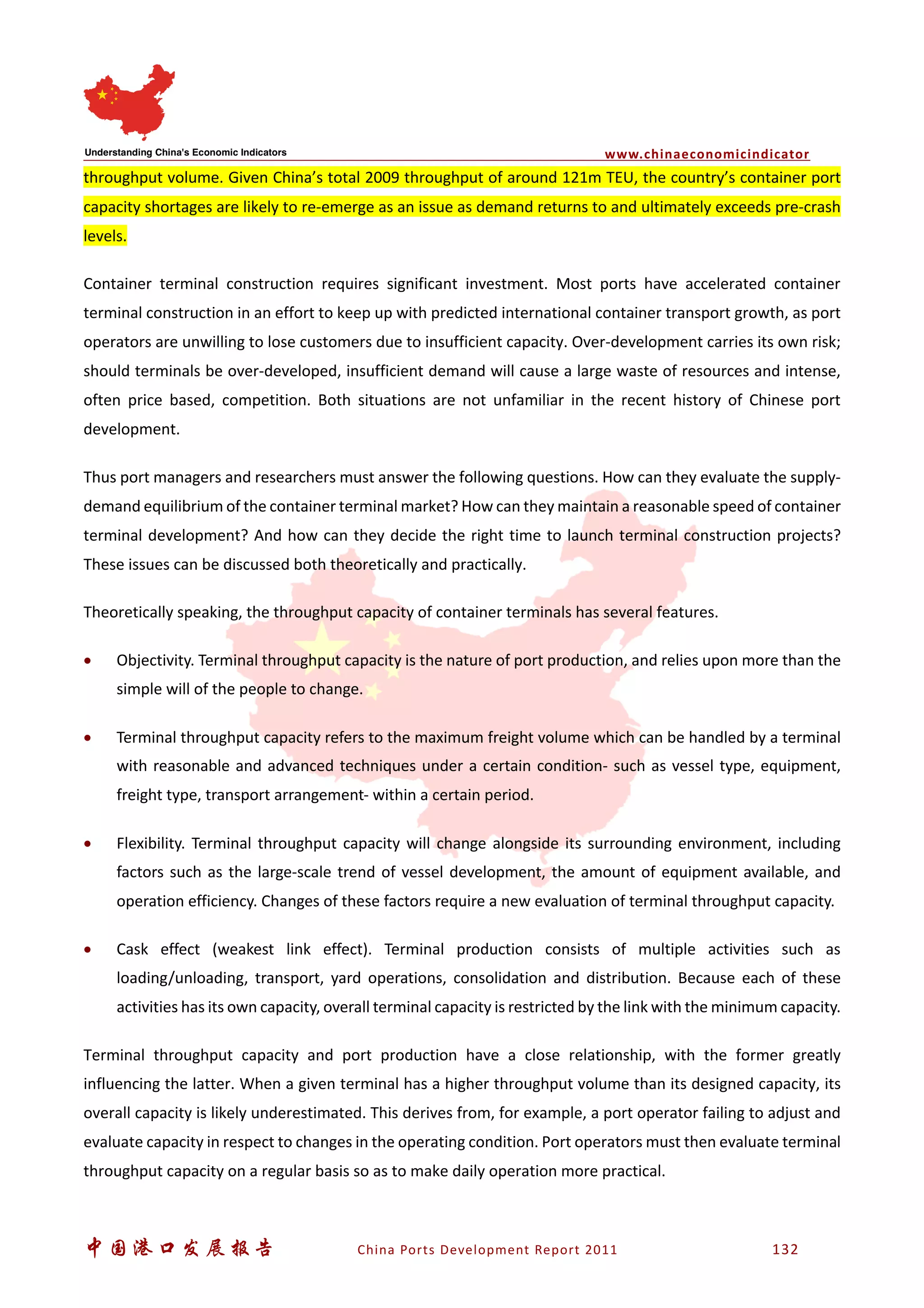www.chinaeconomicindicator
中国港口发展报告 China Ports Development Report 2011 132
throughput volume. Given China’s total 2009 throughput of around 121m TEU, the country’s container port
capacity shortages are likely to re-emerge as an issue as demand returns to and ultimately exceeds pre-crash
levels.
Container terminal construction requires significant investment. Most ports have accelerated container
terminal construction in an effort to keep up with predicted international container transport growth, as port
operators are unwilling to lose customers due to insufficient capacity. Over-development carries its own risk;
should terminals be over-developed, insufficient demand will cause a large waste of resources and intense,
often price based, competition. Both situations are not unfamiliar in the recent history of Chinese port
development.
Thus port managers and researchers must answer the following questions. How can they evaluate the supply-
demand equilibrium of the container terminal market? How can they maintain a reasonable speed of container
terminal development? And how can they decide the right time to launch terminal construction projects?
These issues can be discussed both theoretically and practically.
Theoretically speaking, the throughput capacity of container terminals has several features.
• Objectivity. Terminal throughput capacity is the nature of port production, and relies upon more than the
simple will of the people to change.
• Terminal throughput capacity refers to the maximum freight volume which can be handled by a terminal
with reasonable and advanced techniques under a certain condition- such as vessel type, equipment,
freight type, transport arrangement- within a certain period.
• Flexibility. Terminal throughput capacity will change alongside its surrounding environment, including
factors such as the large-scale trend of vessel development, the amount of equipment available, and
operation efficiency. Changes of these factors require a new evaluation of terminal throughput capacity.
• Cask effect (weakest link effect). Terminal production consists of multiple activities such as
loading/unloading, transport, yard operations, consolidation and distribution. Because each of these
activities has its own capacity, overall terminal capacity is restricted by the link with the minimum capacity.
Terminal throughput capacity and port production have a close relationship, with the former greatly
influencing the latter. When a given terminal has a higher throughput volume than its designed capacity, its
overall capacity is likely underestimated. This derives from, for example, a port operator failing to adjust and
evaluate capacity in respect to changes in the operating condition. Port operators must then evaluate terminal
throughput capacity on a regular basis so as to make daily operation more practical.
 