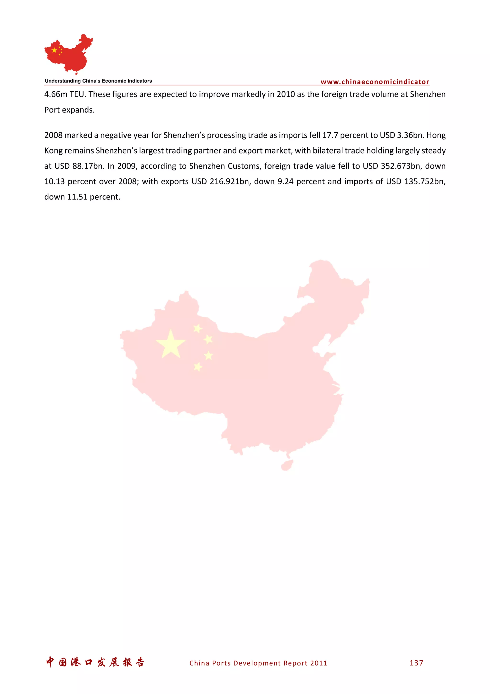 www.chinaeconomicindicator
中国港口发展报告 China Ports Development Report 2011 137
4.66m TEU. These figures are expected to improve markedly in 2010 as the foreign trade volume at Shenzhen
Port expands.
2008 marked a negative year for Shenzhen’s processing trade as imports fell 17.7 percent to USD 3.36bn. Hong
Kong remains Shenzhen’s largest trading partner and export market, with bilateral trade holding largely steady
at USD 88.17bn. In 2009, according to Shenzhen Customs, foreign trade value fell to USD 352.673bn, down
10.13 percent over 2008; with exports USD 216.921bn, down 9.24 percent and imports of USD 135.752bn,
down 11.51 percent.
 