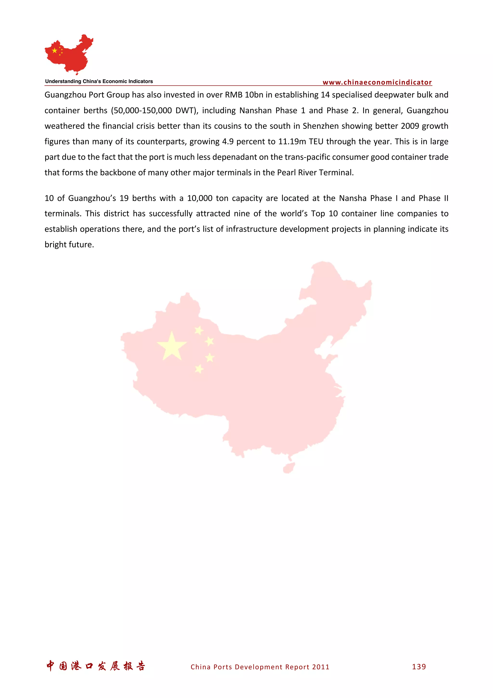 www.chinaeconomicindicator
中国港口发展报告 China Ports Development Report 2011 139
Guangzhou Port Group has also invested in over RMB 10bn in establishing 14 specialised deepwater bulk and
container berths (50,000-150,000 DWT), including Nanshan Phase 1 and Phase 2. In general, Guangzhou
weathered the financial crisis better than its cousins to the south in Shenzhen showing better 2009 growth
figures than many of its counterparts, growing 4.9 percent to 11.19m TEU through the year. This is in large
part due to the fact that the port is much less depenadant on the trans-pacific consumer good container trade
that forms the backbone of many other major terminals in the Pearl River Terminal.
10 of Guangzhou’s 19 berths with a 10,000 ton capacity are located at the Nansha Phase I and Phase II
terminals. This district has successfully attracted nine of the world’s Top 10 container line companies to
establish operations there, and the port’s list of infrastructure development projects in planning indicate its
bright future.
 