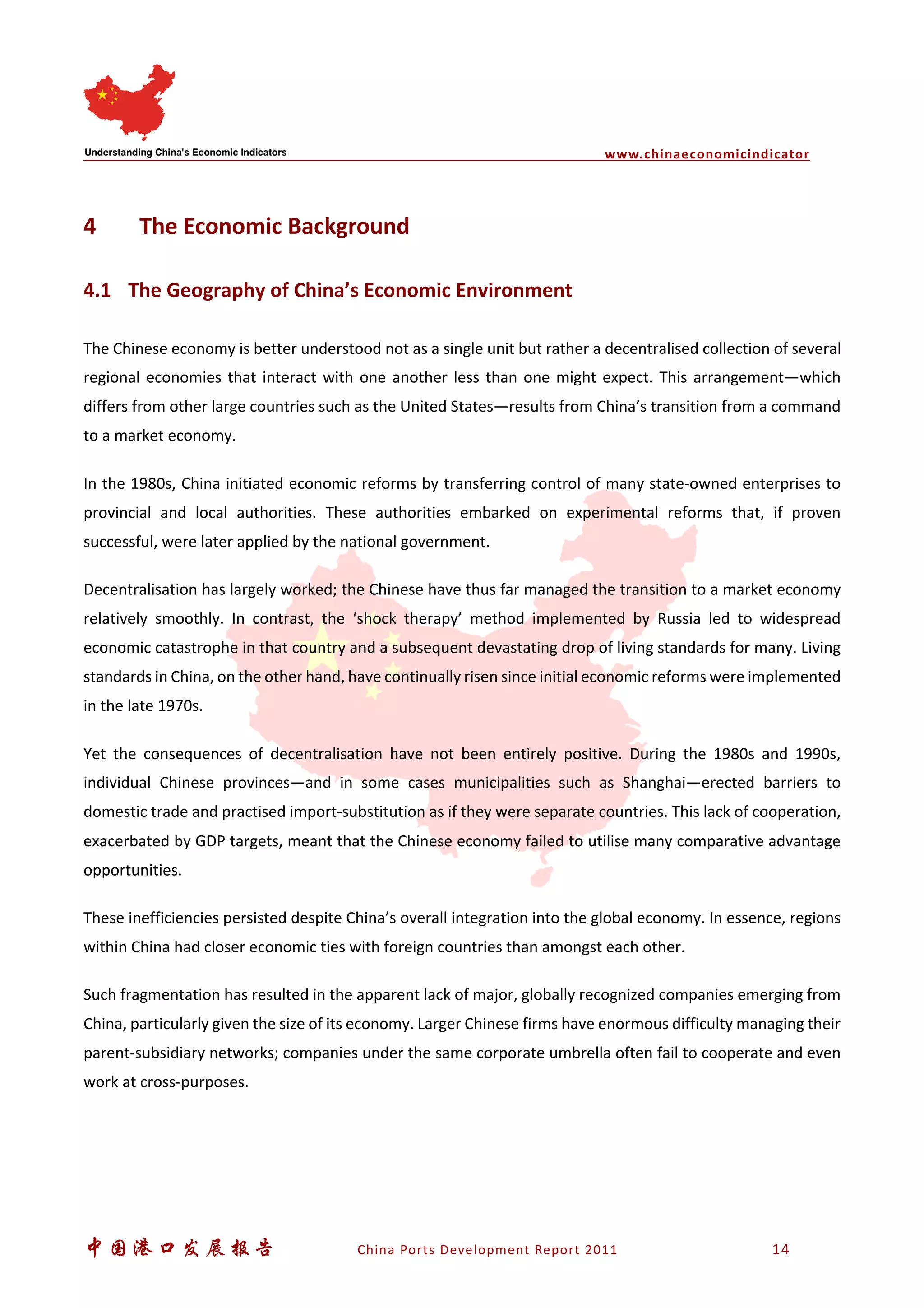 www.chinaeconomicindicator
中国港口发展报告 China Ports Development Report 2011 14
4 The Economic Background
4.1 The Geography of China’s Economic Environment
The Chinese economy is better understood not as a single unit but rather a decentralised collection of several
regional economies that interact with one another less than one might expect. This arrangement—which
differs from other large countries such as the United States—results from China’s transition from a command
to a market economy.
In the 1980s, China initiated economic reforms by transferring control of many state-owned enterprises to
provincial and local authorities. These authorities embarked on experimental reforms that, if proven
successful, were later applied by the national government.
Decentralisation has largely worked; the Chinese have thus far managed the transition to a market economy
relatively smoothly. In contrast, the ‘shock therapy’ method implemented by Russia led to widespread
economic catastrophe in that country and a subsequent devastating drop of living standards for many. Living
standards in China, on the other hand, have continually risen since initial economic reforms were implemented
in the late 1970s.
Yet the consequences of decentralisation have not been entirely positive. During the 1980s and 1990s,
individual Chinese provinces—and in some cases municipalities such as Shanghai—erected barriers to
domestic trade and practised import-substitution as if they were separate countries. This lack of cooperation,
exacerbated by GDP targets, meant that the Chinese economy failed to utilise many comparative advantage
opportunities.
These inefficiencies persisted despite China’s overall integration into the global economy. In essence, regions
within China had closer economic ties with foreign countries than amongst each other.
Such fragmentation has resulted in the apparent lack of major, globally recognized companies emerging from
China, particularly given the size of its economy. Larger Chinese firms have enormous difficulty managing their
parent-subsidiary networks; companies under the same corporate umbrella often fail to cooperate and even
work at cross-purposes.
 
