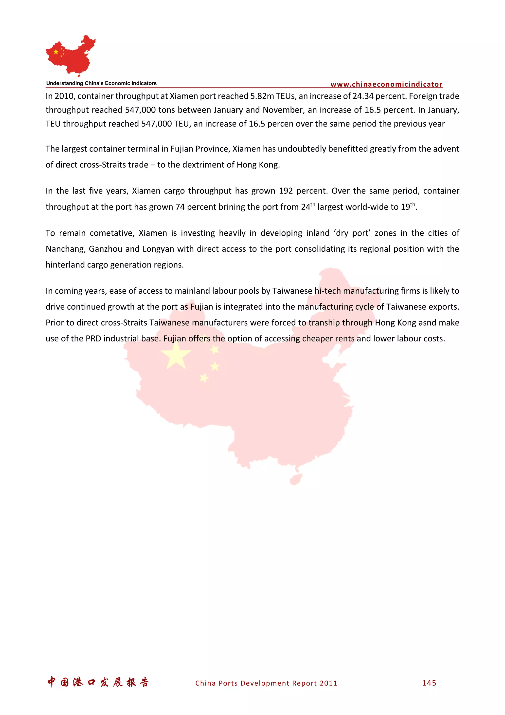 www.chinaeconomicindicator
中国港口发展报告 China Ports Development Report 2011 145
In 2010, container throughput at Xiamen port reached 5.82m TEUs, an increase of 24.34 percent. Foreign trade
throughput reached 547,000 tons between January and November, an increase of 16.5 percent. In January,
TEU throughput reached 547,000 TEU, an increase of 16.5 percen over the same period the previous year
The largest container terminal in Fujian Province, Xiamen has undoubtedly benefitted greatly from the advent
of direct cross-Straits trade – to the dextriment of Hong Kong.
In the last five years, Xiamen cargo throughput has grown 192 percent. Over the same period, container
throughput at the port has grown 74 percent brining the port from 24th
largest world-wide to 19th
.
To remain cometative, Xiamen is investing heavily in developing inland ‘dry port’ zones in the cities of
Nanchang, Ganzhou and Longyan with direct access to the port consolidating its regional position with the
hinterland cargo generation regions.
In coming years, ease of access to mainland labour pools by Taiwanese hi-tech manufacturing firms is likely to
drive continued growth at the port as Fujian is integrated into the manufacturing cycle of Taiwanese exports.
Prior to direct cross-Straits Taiwanese manufacturers were forced to tranship through Hong Kong asnd make
use of the PRD industrial base. Fujian offers the option of accessing cheaper rents and lower labour costs.
 