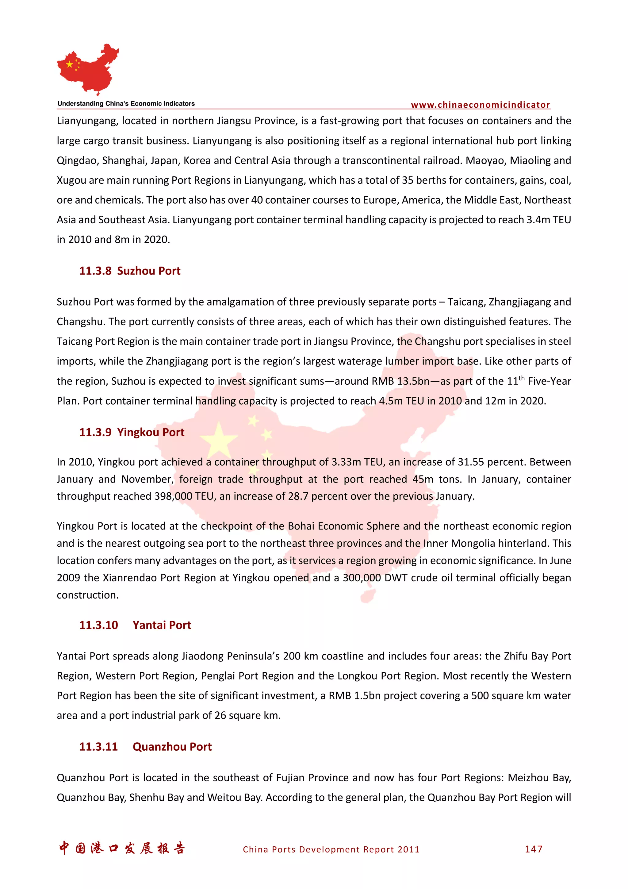 www.chinaeconomicindicator
中国港口发展报告 China Ports Development Report 2011 147
Lianyungang, located in northern Jiangsu Province, is a fast-growing port that focuses on containers and the
large cargo transit business. Lianyungang is also positioning itself as a regional international hub port linking
Qingdao, Shanghai, Japan, Korea and Central Asia through a transcontinental railroad. Maoyao, Miaoling and
Xugou are main running Port Regions in Lianyungang, which has a total of 35 berths for containers, gains, coal,
ore and chemicals. The port also has over 40 container courses to Europe, America, the Middle East, Northeast
Asia and Southeast Asia. Lianyungang port container terminal handling capacity is projected to reach 3.4m TEU
in 2010 and 8m in 2020.
11.3.8 Suzhou Port
Suzhou Port was formed by the amalgamation of three previously separate ports – Taicang, Zhangjiagang and
Changshu. The port currently consists of three areas, each of which has their own distinguished features. The
Taicang Port Region is the main container trade port in Jiangsu Province, the Changshu port specialises in steel
imports, while the Zhangjiagang port is the region’s largest waterage lumber import base. Like other parts of
the region, Suzhou is expected to invest significant sums—around RMB 13.5bn—as part of the 11th
Five-Year
Plan. Port container terminal handling capacity is projected to reach 4.5m TEU in 2010 and 12m in 2020.
11.3.9 Yingkou Port
In 2010, Yingkou port achieved a container throughput of 3.33m TEU, an increase of 31.55 percent. Between
January and November, foreign trade throughput at the port reached 45m tons. In January, container
throughput reached 398,000 TEU, an increase of 28.7 percent over the previous January.
Yingkou Port is located at the checkpoint of the Bohai Economic Sphere and the northeast economic region
and is the nearest outgoing sea port to the northeast three provinces and the Inner Mongolia hinterland. This
location confers many advantages on the port, as it services a region growing in economic significance. In June
2009 the Xianrendao Port Region at Yingkou opened and a 300,000 DWT crude oil terminal officially began
construction.
11.3.10 Yantai Port
Yantai Port spreads along Jiaodong Peninsula’s 200 km coastline and includes four areas: the Zhifu Bay Port
Region, Western Port Region, Penglai Port Region and the Longkou Port Region. Most recently the Western
Port Region has been the site of significant investment, a RMB 1.5bn project covering a 500 square km water
area and a port industrial park of 26 square km.
11.3.11 Quanzhou Port
Quanzhou Port is located in the southeast of Fujian Province and now has four Port Regions: Meizhou Bay,
Quanzhou Bay, Shenhu Bay and Weitou Bay. According to the general plan, the Quanzhou Bay Port Region will
 