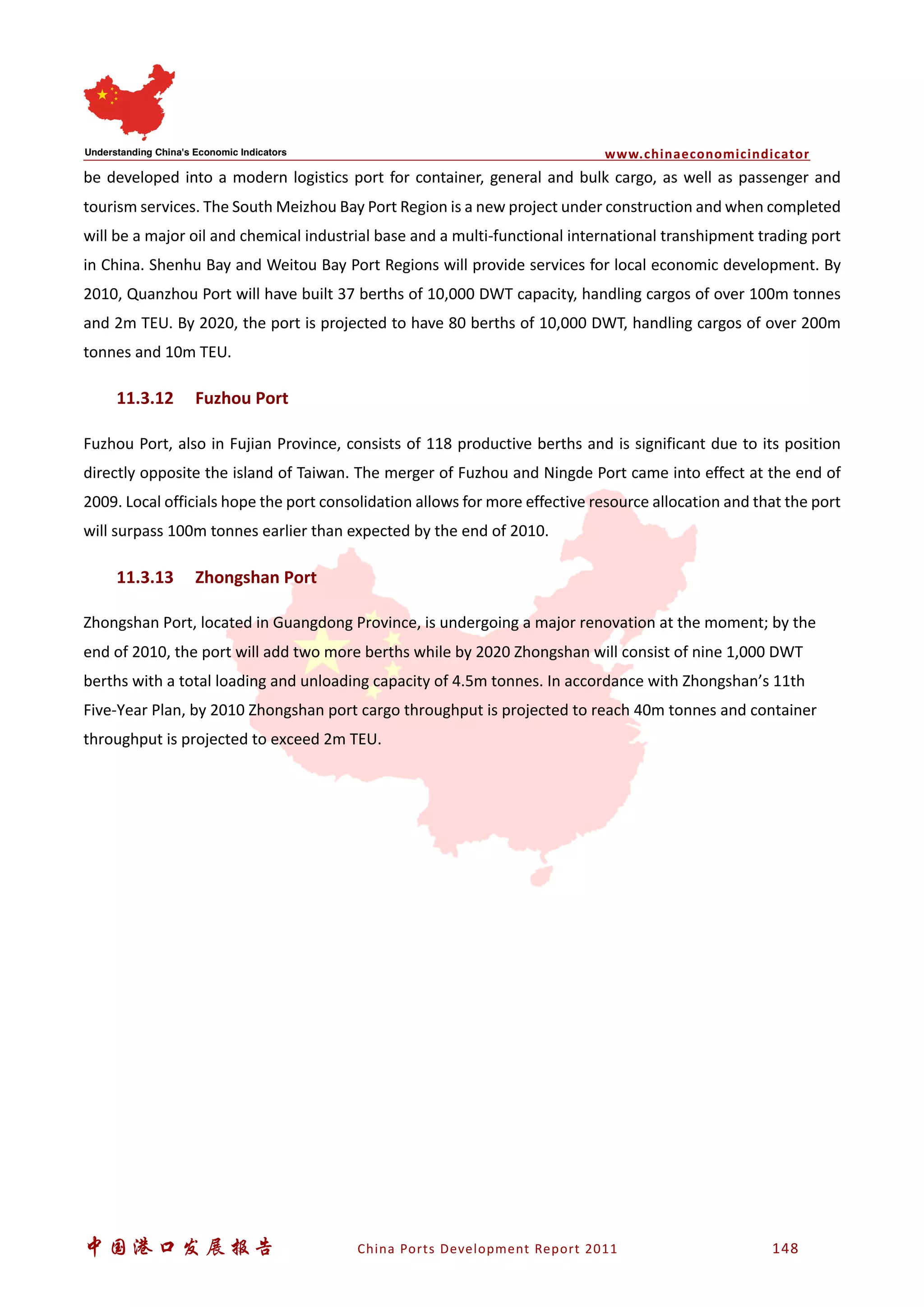 www.chinaeconomicindicator
中国港口发展报告 China Ports Development Report 2011 148
be developed into a modern logistics port for container, general and bulk cargo, as well as passenger and
tourism services. The South Meizhou Bay Port Region is a new project under construction and when completed
will be a major oil and chemical industrial base and a multi-functional international transhipment trading port
in China. Shenhu Bay and Weitou Bay Port Regions will provide services for local economic development. By
2010, Quanzhou Port will have built 37 berths of 10,000 DWT capacity, handling cargos of over 100m tonnes
and 2m TEU. By 2020, the port is projected to have 80 berths of 10,000 DWT, handling cargos of over 200m
tonnes and 10m TEU.
11.3.12 Fuzhou Port
Fuzhou Port, also in Fujian Province, consists of 118 productive berths and is significant due to its position
directly opposite the island of Taiwan. The merger of Fuzhou and Ningde Port came into effect at the end of
2009. Local officials hope the port consolidation allows for more effective resource allocation and that the port
will surpass 100m tonnes earlier than expected by the end of 2010.
11.3.13 Zhongshan Port
Zhongshan Port, located in Guangdong Province, is undergoing a major renovation at the moment; by the
end of 2010, the port will add two more berths while by 2020 Zhongshan will consist of nine 1,000 DWT
berths with a total loading and unloading capacity of 4.5m tonnes. In accordance with Zhongshan’s 11th
Five-Year Plan, by 2010 Zhongshan port cargo throughput is projected to reach 40m tonnes and container
throughput is projected to exceed 2m TEU.
 