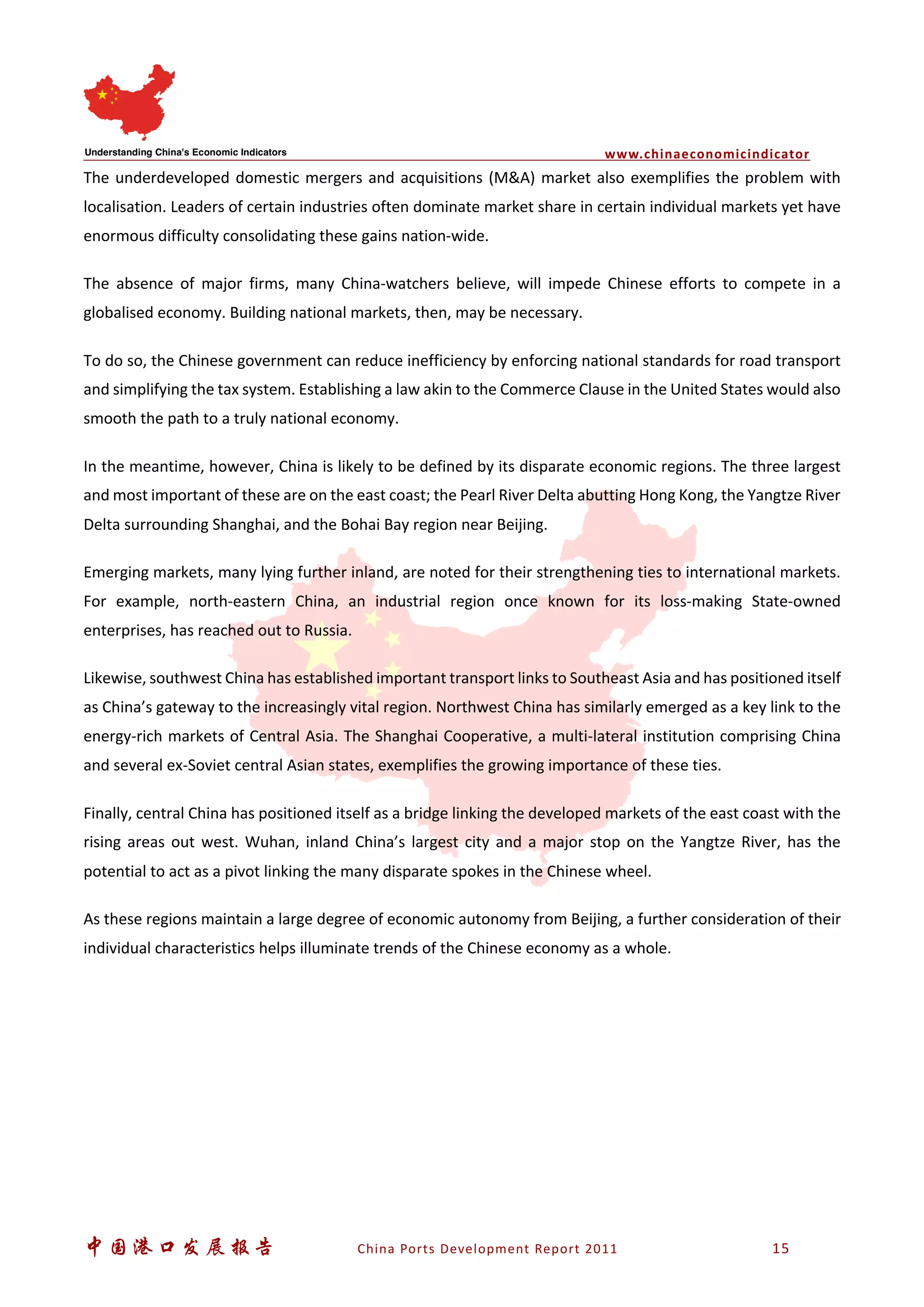 www.chinaeconomicindicator
中国港口发展报告 China Ports Development Report 2011 15
The underdeveloped domestic mergers and acquisitions (M&A) market also exemplifies the problem with
localisation. Leaders of certain industries often dominate market share in certain individual markets yet have
enormous difficulty consolidating these gains nation-wide.
The absence of major firms, many China-watchers believe, will impede Chinese efforts to compete in a
globalised economy. Building national markets, then, may be necessary.
To do so, the Chinese government can reduce inefficiency by enforcing national standards for road transport
and simplifying the tax system. Establishing a law akin to the Commerce Clause in the United States would also
smooth the path to a truly national economy.
In the meantime, however, China is likely to be defined by its disparate economic regions. The three largest
and most important of these are on the east coast; the Pearl River Delta abutting Hong Kong, the Yangtze River
Delta surrounding Shanghai, and the Bohai Bay region near Beijing.
Emerging markets, many lying further inland, are noted for their strengthening ties to international markets.
For example, north-eastern China, an industrial region once known for its loss-making State-owned
enterprises, has reached out to Russia.
Likewise, southwest China has established important transport links to Southeast Asia and has positioned itself
as China’s gateway to the increasingly vital region. Northwest China has similarly emerged as a key link to the
energy-rich markets of Central Asia. The Shanghai Cooperative, a multi-lateral institution comprising China
and several ex-Soviet central Asian states, exemplifies the growing importance of these ties.
Finally, central China has positioned itself as a bridge linking the developed markets of the east coast with the
rising areas out west. Wuhan, inland China’s largest city and a major stop on the Yangtze River, has the
potential to act as a pivot linking the many disparate spokes in the Chinese wheel.
As these regions maintain a large degree of economic autonomy from Beijing, a further consideration of their
individual characteristics helps illuminate trends of the Chinese economy as a whole.
 