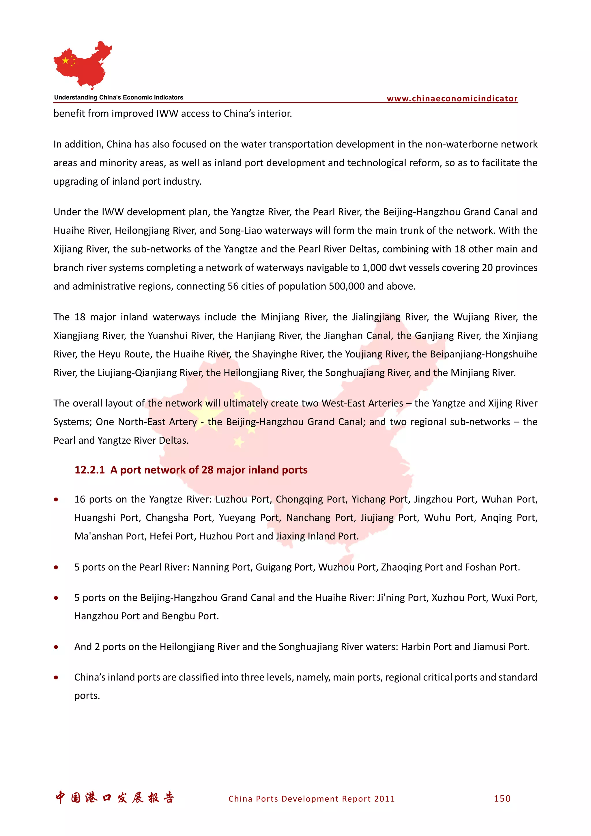 www.chinaeconomicindicator
中国港口发展报告 China Ports Development Report 2011 150
benefit from improved IWW access to China’s interior.
In addition, China has also focused on the water transportation development in the non-waterborne network
areas and minority areas, as well as inland port development and technological reform, so as to facilitate the
upgrading of inland port industry.
Under the IWW development plan, the Yangtze River, the Pearl River, the Beijing-Hangzhou Grand Canal and
Huaihe River, Heilongjiang River, and Song-Liao waterways will form the main trunk of the network. With the
Xijiang River, the sub-networks of the Yangtze and the Pearl River Deltas, combining with 18 other main and
branch river systems completing a network of waterways navigable to 1,000 dwt vessels covering 20 provinces
and administrative regions, connecting 56 cities of population 500,000 and above.
The 18 major inland waterways include the Minjiang River, the Jialingjiang River, the Wujiang River, the
Xiangjiang River, the Yuanshui River, the Hanjiang River, the Jianghan Canal, the Ganjiang River, the Xinjiang
River, the Heyu Route, the Huaihe River, the Shayinghe River, the Youjiang River, the Beipanjiang-Hongshuihe
River, the Liujiang-Qianjiang River, the Heilongjiang River, the Songhuajiang River, and the Minjiang River.
The overall layout of the network will ultimately create two West-East Arteries – the Yangtze and Xijing River
Systems; One North-East Artery - the Beijing-Hangzhou Grand Canal; and two regional sub-networks – the
Pearl and Yangtze River Deltas.
12.2.1 A port network of 28 major inland ports
• 16 ports on the Yangtze River: Luzhou Port, Chongqing Port, Yichang Port, Jingzhou Port, Wuhan Port,
Huangshi Port, Changsha Port, Yueyang Port, Nanchang Port, Jiujiang Port, Wuhu Port, Anqing Port,
Ma'anshan Port, Hefei Port, Huzhou Port and Jiaxing Inland Port.
• 5 ports on the Pearl River: Nanning Port, Guigang Port, Wuzhou Port, Zhaoqing Port and Foshan Port.
• 5 ports on the Beijing-Hangzhou Grand Canal and the Huaihe River: Ji'ning Port, Xuzhou Port, Wuxi Port,
Hangzhou Port and Bengbu Port.
• And 2 ports on the Heilongjiang River and the Songhuajiang River waters: Harbin Port and Jiamusi Port.
• China’s inland ports are classified into three levels, namely, main ports, regional critical ports and standard
ports.
 