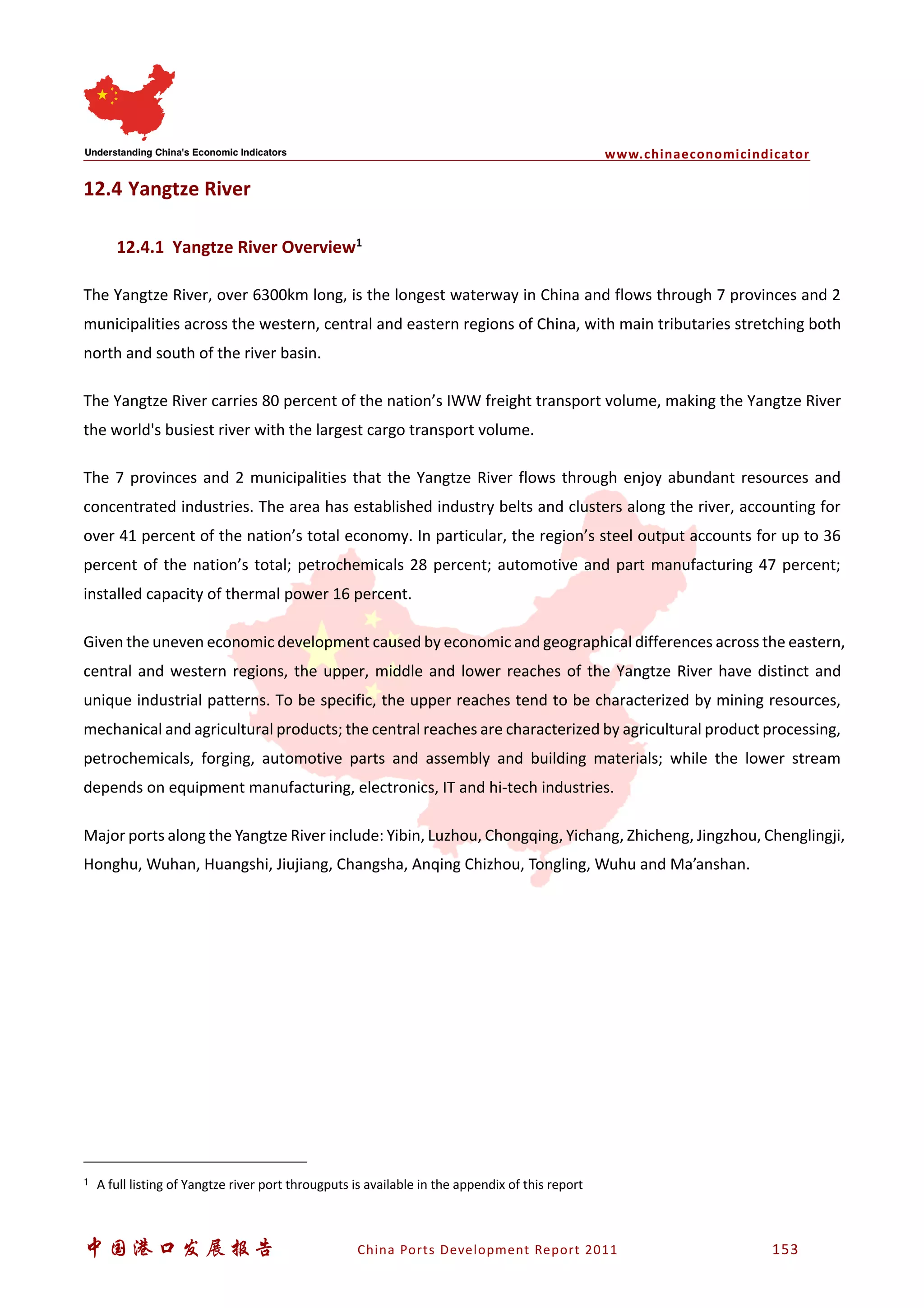 www.chinaeconomicindicator
中国港口发展报告 China Ports Development Report 2011 153
12.4 Yangtze River
12.4.1 Yangtze River Overview1
The Yangtze River, over 6300km long, is the longest waterway in China and flows through 7 provinces and 2
municipalities across the western, central and eastern regions of China, with main tributaries stretching both
north and south of the river basin.
The Yangtze River carries 80 percent of the nation’s IWW freight transport volume, making the Yangtze River
the world's busiest river with the largest cargo transport volume.
The 7 provinces and 2 municipalities that the Yangtze River flows through enjoy abundant resources and
concentrated industries. The area has established industry belts and clusters along the river, accounting for
over 41 percent of the nation’s total economy. In particular, the region’s steel output accounts for up to 36
percent of the nation’s total; petrochemicals 28 percent; automotive and part manufacturing 47 percent;
installed capacity of thermal power 16 percent.
Given the uneven economic development caused by economic and geographical differences across the eastern,
central and western regions, the upper, middle and lower reaches of the Yangtze River have distinct and
unique industrial patterns. To be specific, the upper reaches tend to be characterized by mining resources,
mechanical and agricultural products; the central reaches are characterized by agricultural product processing,
petrochemicals, forging, automotive parts and assembly and building materials; while the lower stream
depends on equipment manufacturing, electronics, IT and hi-tech industries.
Major ports along the Yangtze River include: Yibin, Luzhou, Chongqing, Yichang, Zhicheng, Jingzhou, Chenglingji,
Honghu, Wuhan, Huangshi, Jiujiang, Changsha, Anqing Chizhou, Tongling, Wuhu and Ma’anshan.
1 A full listing of Yangtze river port througputs is available in the appendix of this report
 