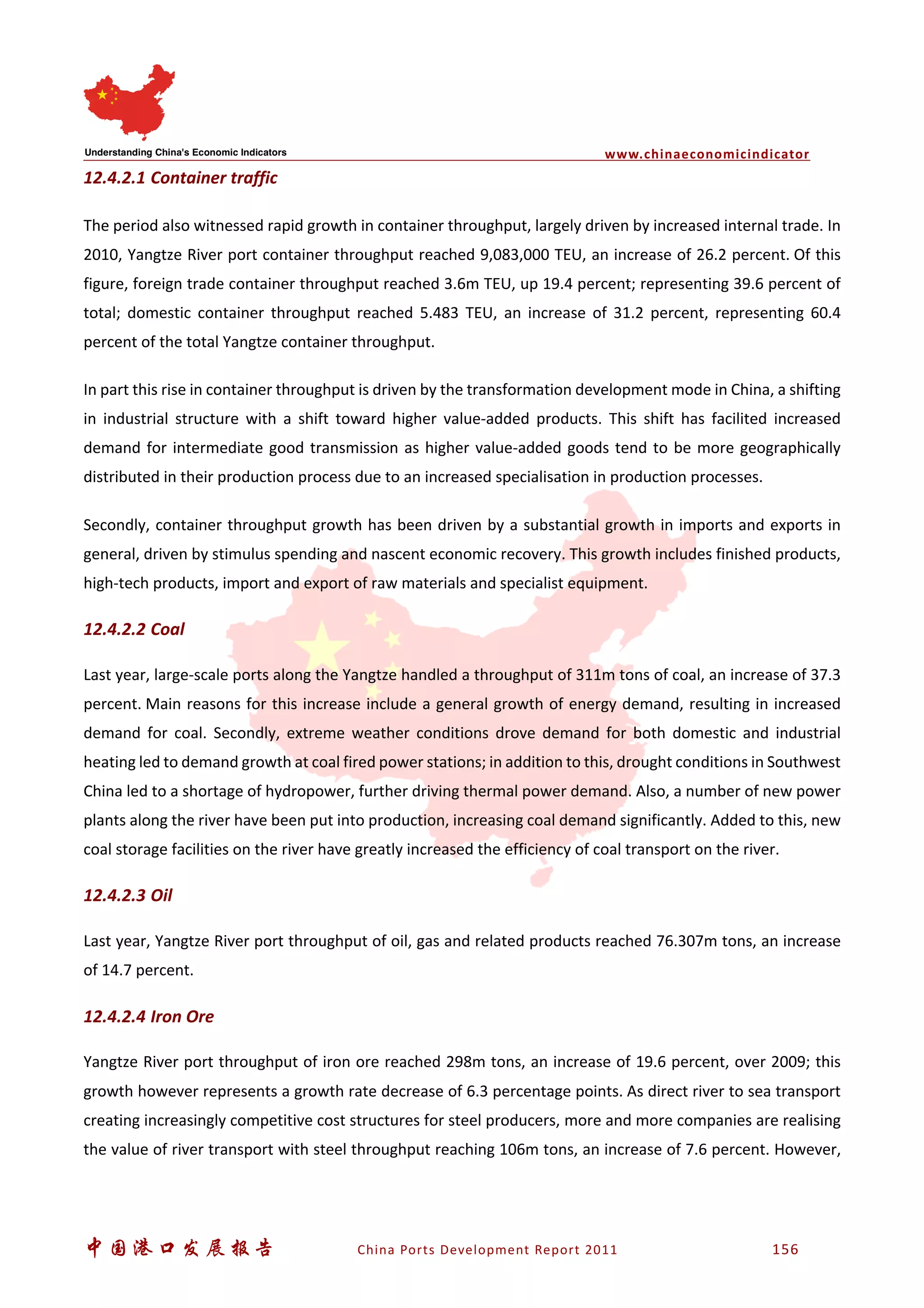 www.chinaeconomicindicator
中国港口发展报告 China Ports Development Report 2011 156
12.4.2.1 Container traffic
The period also witnessed rapid growth in container throughput, largely driven by increased internal trade. In
2010, Yangtze River port container throughput reached 9,083,000 TEU, an increase of 26.2 percent. Of this
figure, foreign trade container throughput reached 3.6m TEU, up 19.4 percent; representing 39.6 percent of
total; domestic container throughput reached 5.483 TEU, an increase of 31.2 percent, representing 60.4
percent of the total Yangtze container throughput.
In part this rise in container throughput is driven by the transformation development mode in China, a shifting
in industrial structure with a shift toward higher value-added products. This shift has facilited increased
demand for intermediate good transmission as higher value-added goods tend to be more geographically
distributed in their production process due to an increased specialisation in production processes.
Secondly, container throughput growth has been driven by a substantial growth in imports and exports in
general, driven by stimulus spending and nascent economic recovery. This growth includes finished products,
high-tech products, import and export of raw materials and specialist equipment.
12.4.2.2 Coal
Last year, large-scale ports along the Yangtze handled a throughput of 311m tons of coal, an increase of 37.3
percent. Main reasons for this increase include a general growth of energy demand, resulting in increased
demand for coal. Secondly, extreme weather conditions drove demand for both domestic and industrial
heating led to demand growth at coal fired power stations; in addition to this, drought conditions in Southwest
China led to a shortage of hydropower, further driving thermal power demand. Also, a number of new power
plants along the river have been put into production, increasing coal demand significantly. Added to this, new
coal storage facilities on the river have greatly increased the efficiency of coal transport on the river.
12.4.2.3 Oil
Last year, Yangtze River port throughput of oil, gas and related products reached 76.307m tons, an increase
of 14.7 percent.
12.4.2.4 Iron Ore
Yangtze River port throughput of iron ore reached 298m tons, an increase of 19.6 percent, over 2009; this
growth however represents a growth rate decrease of 6.3 percentage points. As direct river to sea transport
creating increasingly competitive cost structures for steel producers, more and more companies are realising
the value of river transport with steel throughput reaching 106m tons, an increase of 7.6 percent. However,
 