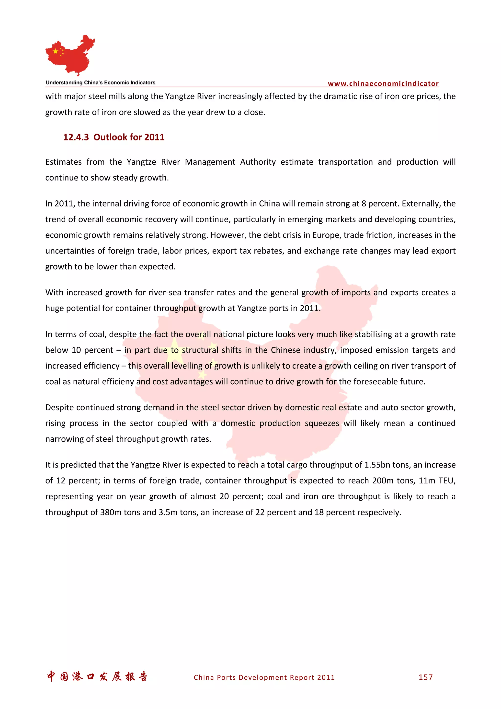 www.chinaeconomicindicator
中国港口发展报告 China Ports Development Report 2011 157
with major steel mills along the Yangtze River increasingly affected by the dramatic rise of iron ore prices, the
growth rate of iron ore slowed as the year drew to a close.
12.4.3 Outlook for 2011
Estimates from the Yangtze River Management Authority estimate transportation and production will
continue to show steady growth.
In 2011, the internal driving force of economic growth in China will remain strong at 8 percent. Externally, the
trend of overall economic recovery will continue, particularly in emerging markets and developing countries,
economic growth remains relatively strong. However, the debt crisis in Europe, trade friction, increases in the
uncertainties of foreign trade, labor prices, export tax rebates, and exchange rate changes may lead export
growth to be lower than expected.
With increased growth for river-sea transfer rates and the general growth of imports and exports creates a
huge potential for container throughput growth at Yangtze ports in 2011.
In terms of coal, despite the fact the overall national picture looks very much like stabilising at a growth rate
below 10 percent – in part due to structural shifts in the Chinese industry, imposed emission targets and
increased efficiency – this overall levelling of growth is unlikely to create a growth ceiling on river transport of
coal as natural efficieny and cost advantages will continue to drive growth for the foreseeable future.
Despite continued strong demand in the steel sector driven by domestic real estate and auto sector growth,
rising process in the sector coupled with a domestic production squeezes will likely mean a continued
narrowing of steel throughput growth rates.
It is predicted that the Yangtze River is expected to reach a total cargo throughput of 1.55bn tons, an increase
of 12 percent; in terms of foreign trade, container throughput is expected to reach 200m tons, 11m TEU,
representing year on year growth of almost 20 percent; coal and iron ore throughput is likely to reach a
throughput of 380m tons and 3.5m tons, an increase of 22 percent and 18 percent respecively.
 