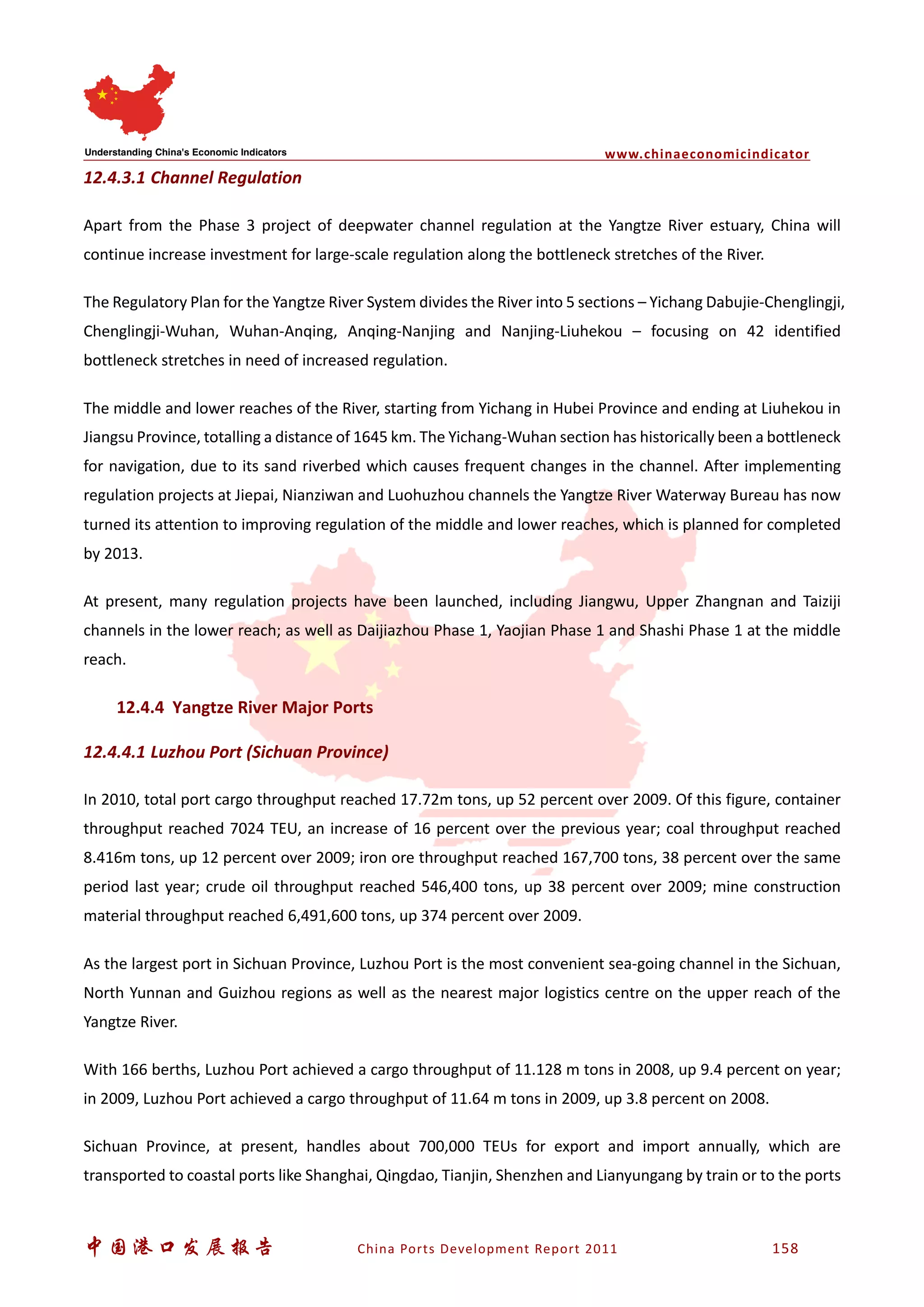 www.chinaeconomicindicator
中国港口发展报告 China Ports Development Report 2011 158
12.4.3.1 Channel Regulation
Apart from the Phase 3 project of deepwater channel regulation at the Yangtze River estuary, China will
continue increase investment for large-scale regulation along the bottleneck stretches of the River.
The Regulatory Plan for the Yangtze River System divides the River into 5 sections – Yichang Dabujie-Chenglingji,
Chenglingji-Wuhan, Wuhan-Anqing, Anqing-Nanjing and Nanjing-Liuhekou – focusing on 42 identified
bottleneck stretches in need of increased regulation.
The middle and lower reaches of the River, starting from Yichang in Hubei Province and ending at Liuhekou in
Jiangsu Province, totalling a distance of 1645 km. The Yichang-Wuhan section has historically been a bottleneck
for navigation, due to its sand riverbed which causes frequent changes in the channel. After implementing
regulation projects at Jiepai, Nianziwan and Luohuzhou channels the Yangtze River Waterway Bureau has now
turned its attention to improving regulation of the middle and lower reaches, which is planned for completed
by 2013.
At present, many regulation projects have been launched, including Jiangwu, Upper Zhangnan and Taiziji
channels in the lower reach; as well as Daijiazhou Phase 1, Yaojian Phase 1 and Shashi Phase 1 at the middle
reach.
12.4.4 Yangtze River Major Ports
12.4.4.1 Luzhou Port (Sichuan Province)
In 2010, total port cargo throughput reached 17.72m tons, up 52 percent over 2009. Of this figure, container
throughput reached 7024 TEU, an increase of 16 percent over the previous year; coal throughput reached
8.416m tons, up 12 percent over 2009; iron ore throughput reached 167,700 tons, 38 percent over the same
period last year; crude oil throughput reached 546,400 tons, up 38 percent over 2009; mine construction
material throughput reached 6,491,600 tons, up 374 percent over 2009.
As the largest port in Sichuan Province, Luzhou Port is the most convenient sea-going channel in the Sichuan,
North Yunnan and Guizhou regions as well as the nearest major logistics centre on the upper reach of the
Yangtze River.
With 166 berths, Luzhou Port achieved a cargo throughput of 11.128 m tons in 2008, up 9.4 percent on year;
in 2009, Luzhou Port achieved a cargo throughput of 11.64 m tons in 2009, up 3.8 percent on 2008.
Sichuan Province, at present, handles about 700,000 TEUs for export and import annually, which are
transported to coastal ports like Shanghai, Qingdao, Tianjin, Shenzhen and Lianyungang by train or to the ports
 