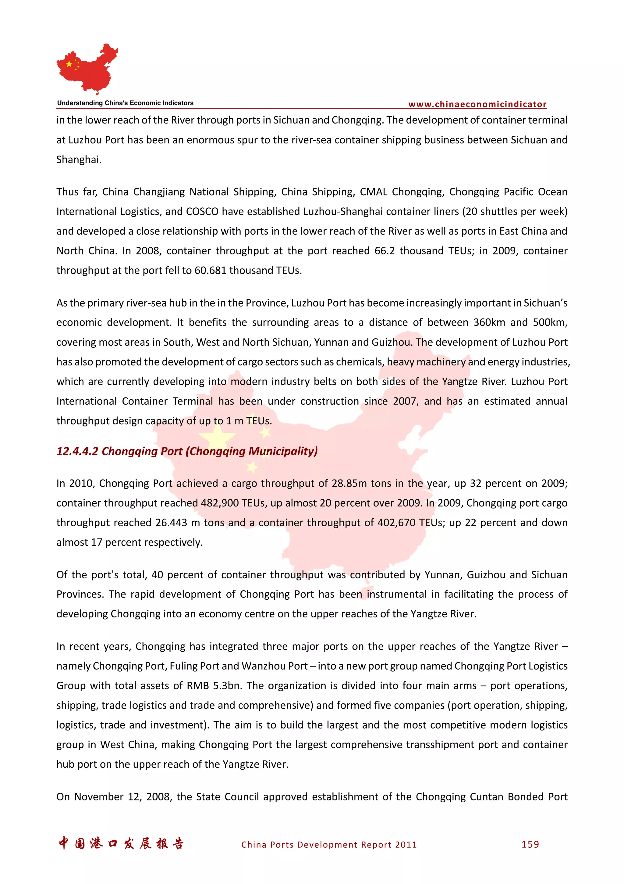 www.chinaeconomicindicator
中国港口发展报告 China Ports Development Report 2011 159
in the lower reach of the River through ports in Sichuan and Chongqing. The development of container terminal
at Luzhou Port has been an enormous spur to the river-sea container shipping business between Sichuan and
Shanghai.
Thus far, China Changjiang National Shipping, China Shipping, CMAL Chongqing, Chongqing Pacific Ocean
International Logistics, and COSCO have established Luzhou-Shanghai container liners (20 shuttles per week)
and developed a close relationship with ports in the lower reach of the River as well as ports in East China and
North China. In 2008, container throughput at the port reached 66.2 thousand TEUs; in 2009, container
throughput at the port fell to 60.681 thousand TEUs.
As the primary river-sea hub in the in the Province, Luzhou Port has become increasingly important in Sichuan’s
economic development. It benefits the surrounding areas to a distance of between 360km and 500km,
covering most areas in South, West and North Sichuan, Yunnan and Guizhou. The development of Luzhou Port
has also promoted the development of cargo sectors such as chemicals, heavy machinery and energy industries,
which are currently developing into modern industry belts on both sides of the Yangtze River. Luzhou Port
International Container Terminal has been under construction since 2007, and has an estimated annual
throughput design capacity of up to 1 m TEUs.
12.4.4.2 Chongqing Port (Chongqing Municipality)
In 2010, Chongqing Port achieved a cargo throughput of 28.85m tons in the year, up 32 percent on 2009;
container throughput reached 482,900 TEUs, up almost 20 percent over 2009. In 2009, Chongqing port cargo
throughput reached 26.443 m tons and a container throughput of 402,670 TEUs; up 22 percent and down
almost 17 percent respectively.
Of the port’s total, 40 percent of container throughput was contributed by Yunnan, Guizhou and Sichuan
Provinces. The rapid development of Chongqing Port has been instrumental in facilitating the process of
developing Chongqing into an economy centre on the upper reaches of the Yangtze River.
In recent years, Chongqing has integrated three major ports on the upper reaches of the Yangtze River –
namely Chongqing Port, Fuling Port and Wanzhou Port – into a new port group named Chongqing Port Logistics
Group with total assets of RMB 5.3bn. The organization is divided into four main arms – port operations,
shipping, trade logistics and trade and comprehensive) and formed five companies (port operation, shipping,
logistics, trade and investment). The aim is to build the largest and the most competitive modern logistics
group in West China, making Chongqing Port the largest comprehensive transshipment port and container
hub port on the upper reach of the Yangtze River.
On November 12, 2008, the State Council approved establishment of the Chongqing Cuntan Bonded Port
 
