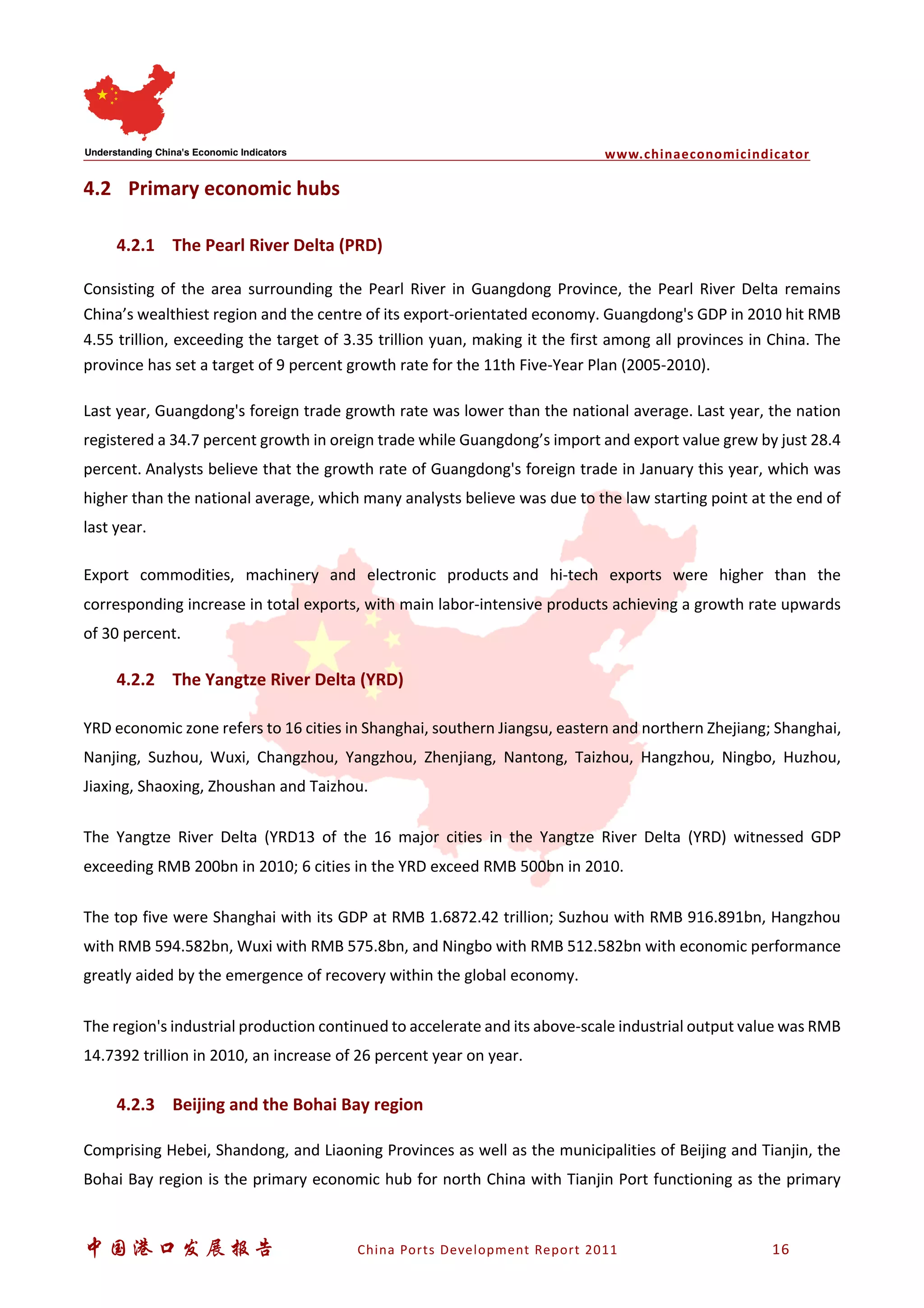 www.chinaeconomicindicator
中国港口发展报告 China Ports Development Report 2011 16
4.2 Primary economic hubs
4.2.1 The Pearl River Delta (PRD)
Consisting of the area surrounding the Pearl River in Guangdong Province, the Pearl River Delta remains
China’s wealthiest region and the centre of its export-orientated economy. Guangdong's GDP in 2010 hit RMB
4.55 trillion, exceeding the target of 3.35 trillion yuan, making it the first among all provinces in China. The
province has set a target of 9 percent growth rate for the 11th Five-Year Plan (2005-2010).
Last year, Guangdong's foreign trade growth rate was lower than the national average. Last year, the nation
registered a 34.7 percent growth in oreign trade while Guangdong’s import and export value grew by just 28.4
percent. Analysts believe that the growth rate of Guangdong's foreign trade in January this year, which was
higher than the national average, which many analysts believe was due to the law starting point at the end of
last year.
Export commodities, machinery and electronic products and hi-tech exports were higher than the
corresponding increase in total exports, with main labor-intensive products achieving a growth rate upwards
of 30 percent.
4.2.2 The Yangtze River Delta (YRD)
YRD economic zone refers to 16 cities in Shanghai, southern Jiangsu, eastern and northern Zhejiang; Shanghai,
Nanjing, Suzhou, Wuxi, Changzhou, Yangzhou, Zhenjiang, Nantong, Taizhou, Hangzhou, Ningbo, Huzhou,
Jiaxing, Shaoxing, Zhoushan and Taizhou.
The Yangtze River Delta (YRD13 of the 16 major cities in the Yangtze River Delta (YRD) witnessed GDP
exceeding RMB 200bn in 2010; 6 cities in the YRD exceed RMB 500bn in 2010.
The top five were Shanghai with its GDP at RMB 1.6872.42 trillion; Suzhou with RMB 916.891bn, Hangzhou
with RMB 594.582bn, Wuxi with RMB 575.8bn, and Ningbo with RMB 512.582bn with economic performance
greatly aided by the emergence of recovery within the global economy.
The region's industrial production continued to accelerate and its above-scale industrial output value was RMB
14.7392 trillion in 2010, an increase of 26 percent year on year.
4.2.3 Beijing and the Bohai Bay region
Comprising Hebei, Shandong, and Liaoning Provinces as well as the municipalities of Beijing and Tianjin, the
Bohai Bay region is the primary economic hub for north China with Tianjin Port functioning as the primary
 
